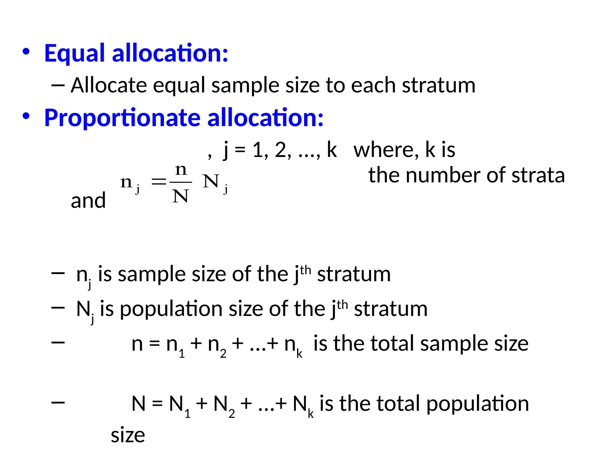 • Equal allocation:
– Allocate equal sample size to each stratum
• Proportionate allocation:
, j = 1, 2, ..., k where, k is
the number of strata
and
– nj
is sample size of the jth
stratum
– Nj
is population size of the jth
stratum
– n = n1
+ n2
+ ...+ nk
is the total sample size
– N = N1
+ N2
+ ...+ Nk
is the total population
size
n
n
N
N
j j

 