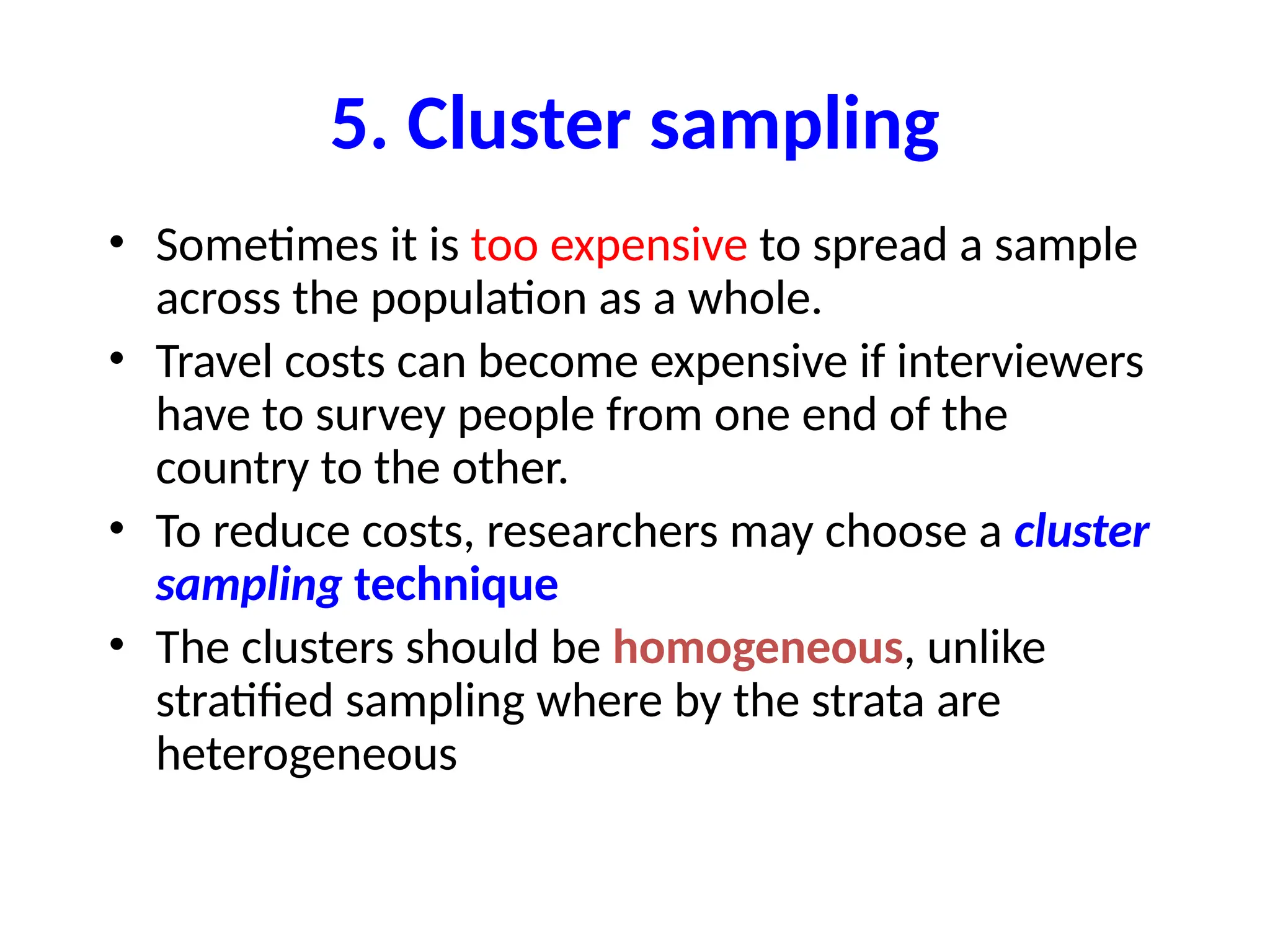 5. Cluster sampling
• Sometimes it is too expensive to spread a sample
across the population as a whole.
• Travel costs can become expensive if interviewers
have to survey people from one end of the
country to the other.
• To reduce costs, researchers may choose a cluster
sampling technique
• The clusters should be homogeneous, unlike
stratified sampling where by the strata are
heterogeneous
 
