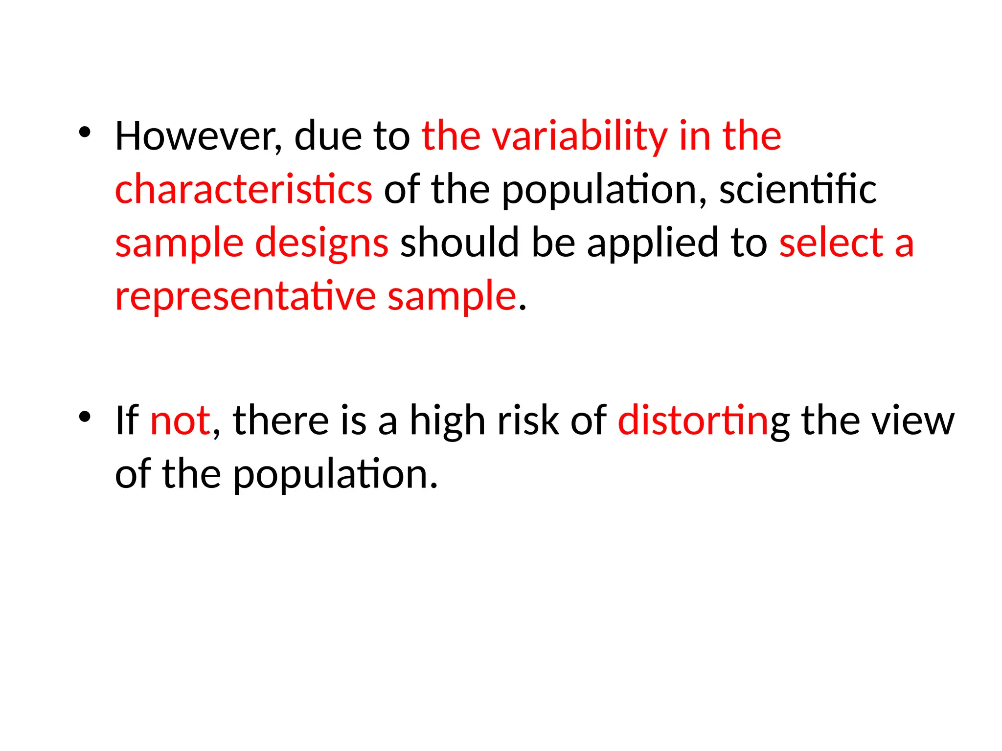 • However, due to the variability in the
characteristics of the population, scientific
sample designs should be applied to select a
representative sample.
• If not, there is a high risk of distorting the view
of the population.
 