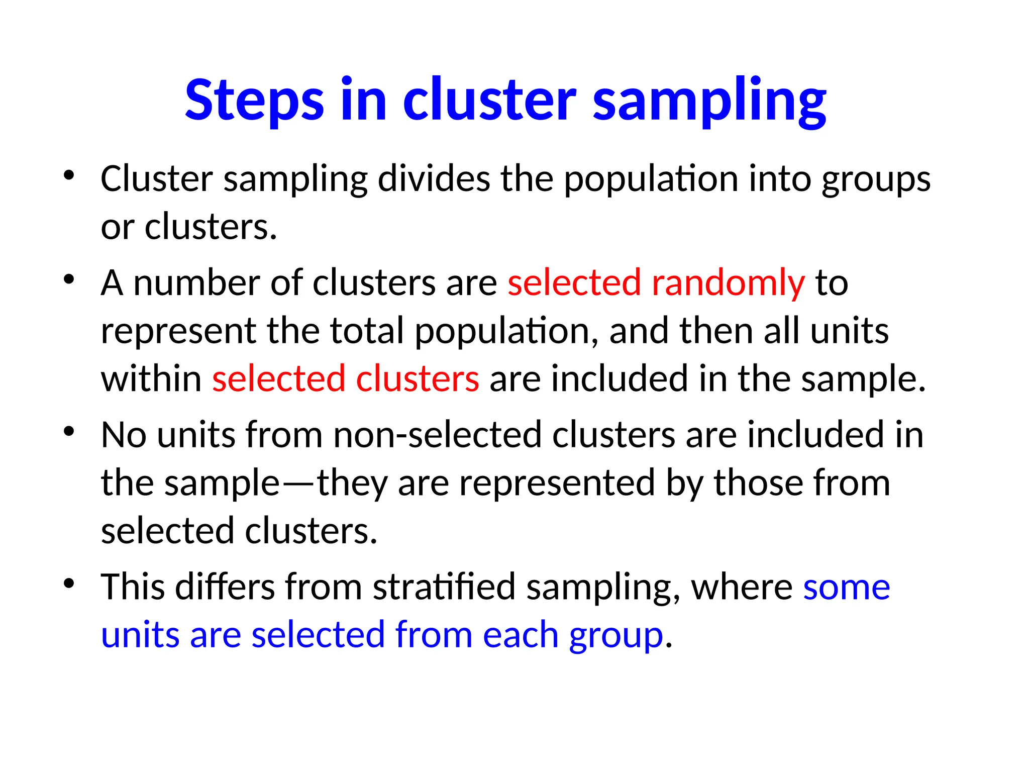 Steps in cluster sampling
• Cluster sampling divides the population into groups
or clusters.
• A number of clusters are selected randomly to
represent the total population, and then all units
within selected clusters are included in the sample.
• No units from non-selected clusters are included in
the sample—they are represented by those from
selected clusters.
• This differs from stratified sampling, where some
units are selected from each group.
 