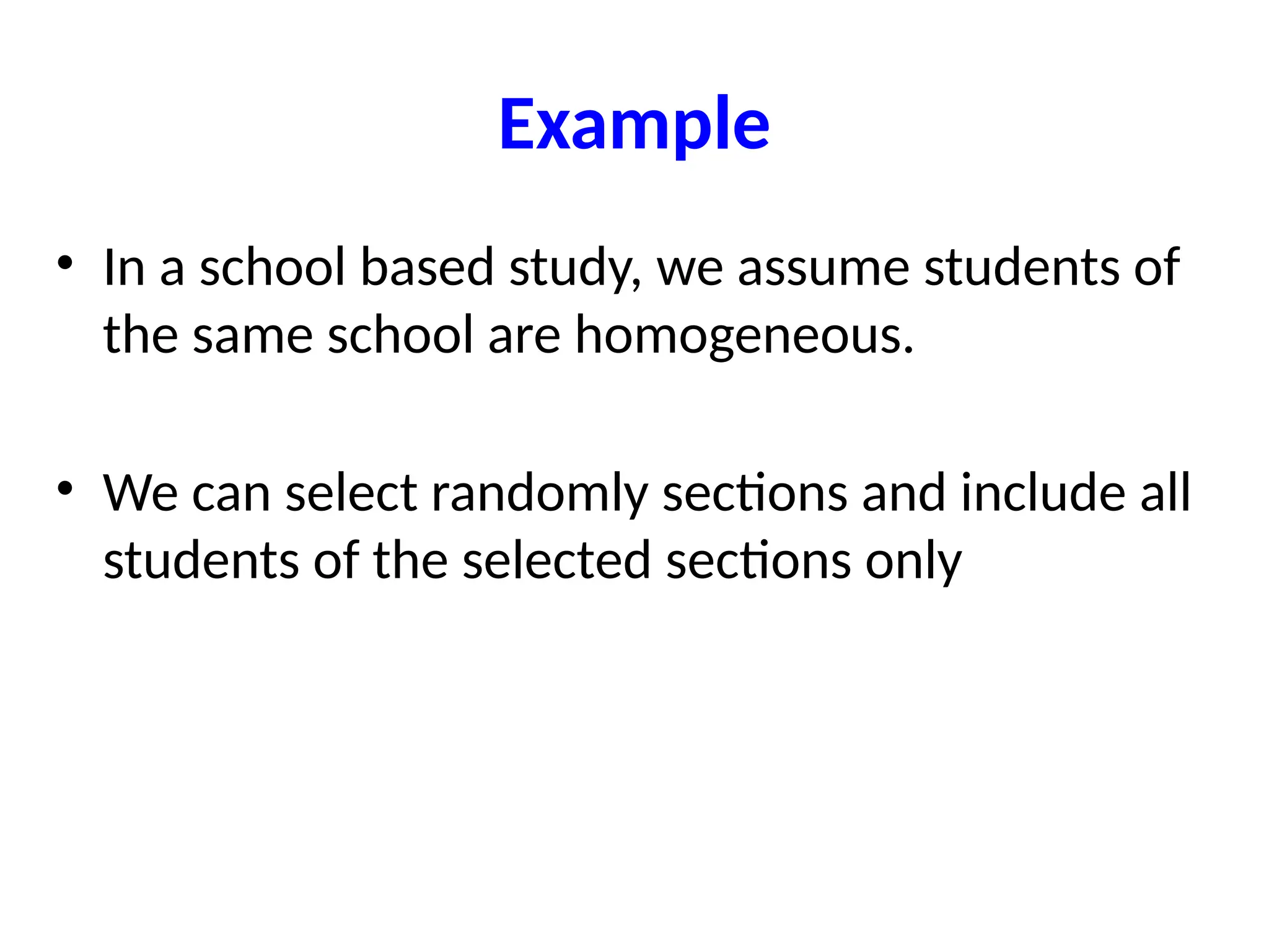 Example
• In a school based study, we assume students of
the same school are homogeneous.
• We can select randomly sections and include all
students of the selected sections only
 