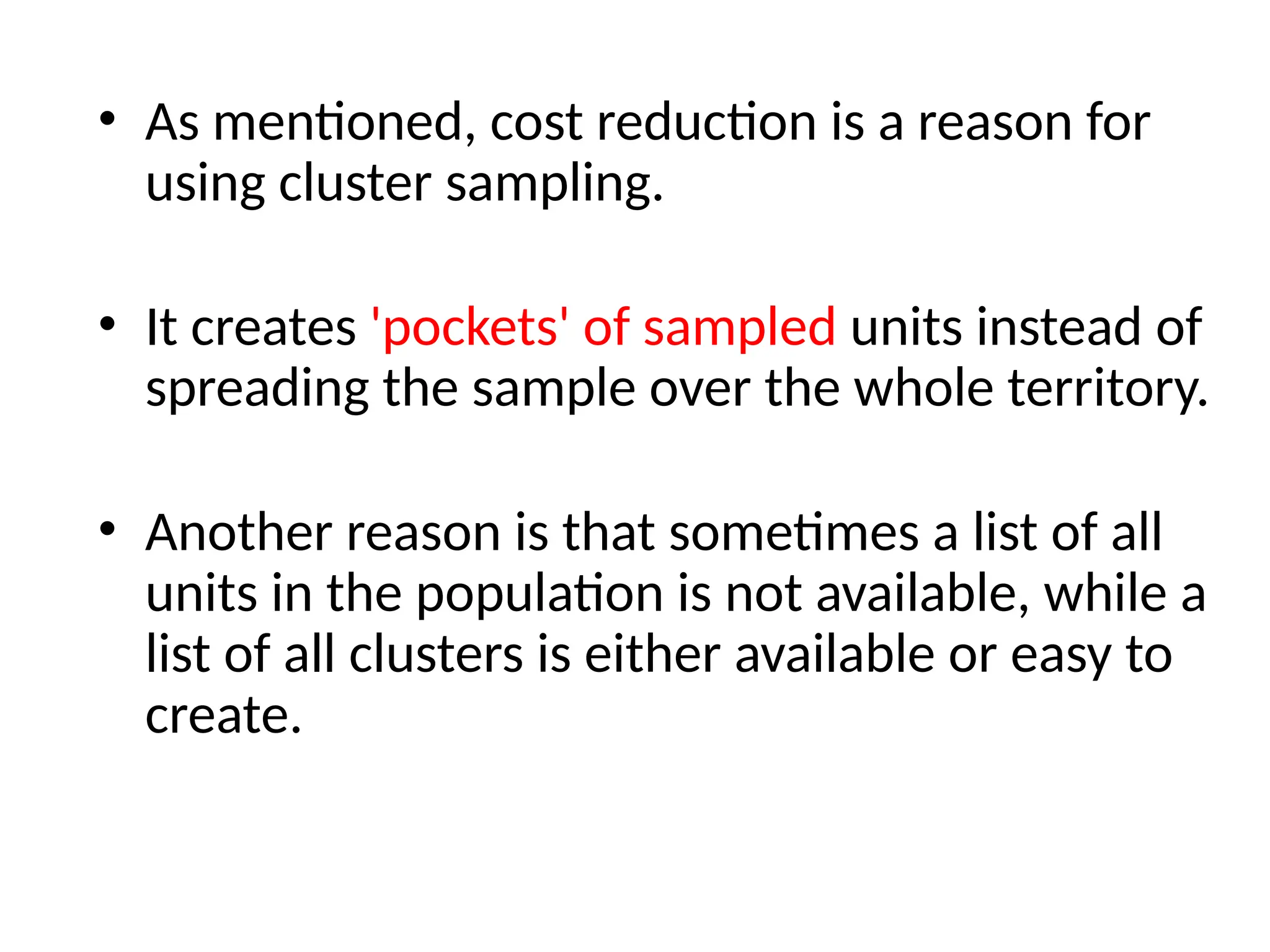 • As mentioned, cost reduction is a reason for
using cluster sampling.
• It creates 'pockets' of sampled units instead of
spreading the sample over the whole territory.
• Another reason is that sometimes a list of all
units in the population is not available, while a
list of all clusters is either available or easy to
create.
 