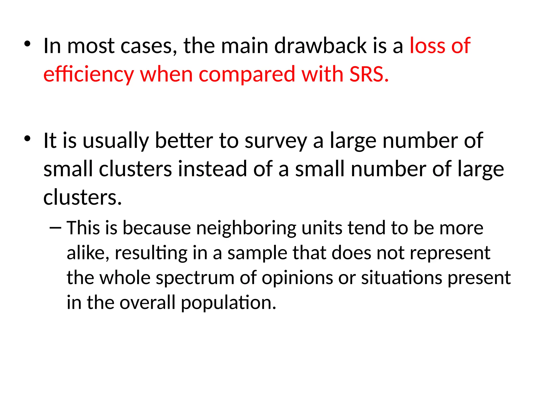 • In most cases, the main drawback is a loss of
efficiency when compared with SRS.
• It is usually better to survey a large number of
small clusters instead of a small number of large
clusters.
– This is because neighboring units tend to be more
alike, resulting in a sample that does not represent
the whole spectrum of opinions or situations present
in the overall population.
 