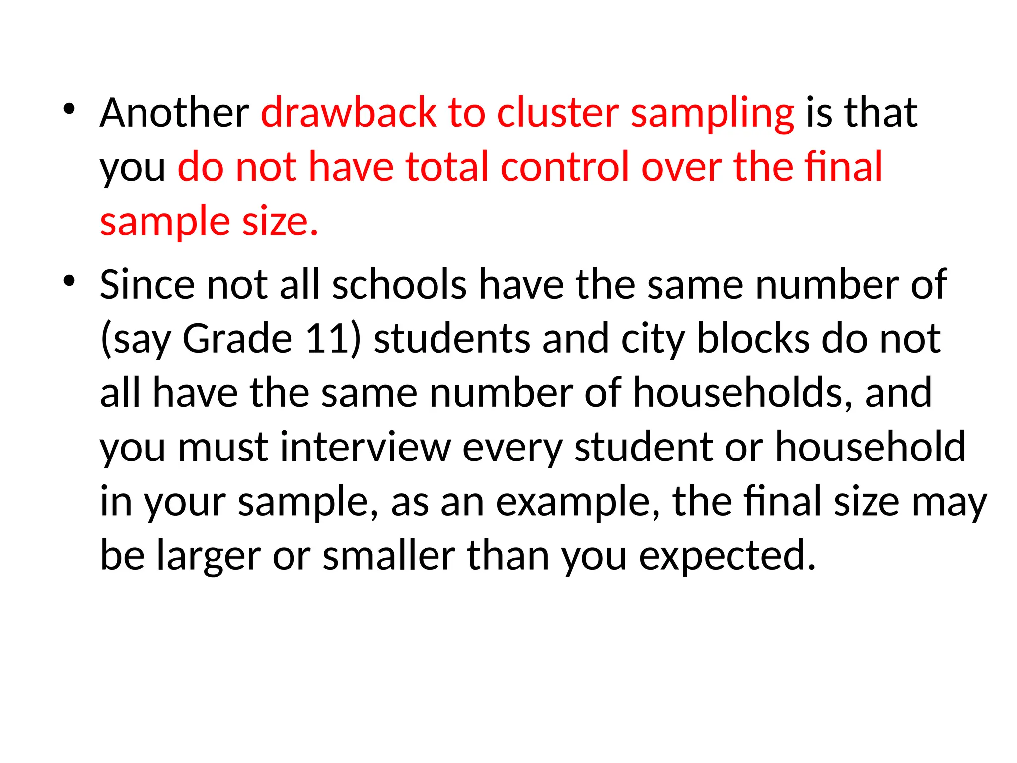 • Another drawback to cluster sampling is that
you do not have total control over the final
sample size.
• Since not all schools have the same number of
(say Grade 11) students and city blocks do not
all have the same number of households, and
you must interview every student or household
in your sample, as an example, the final size may
be larger or smaller than you expected.
 