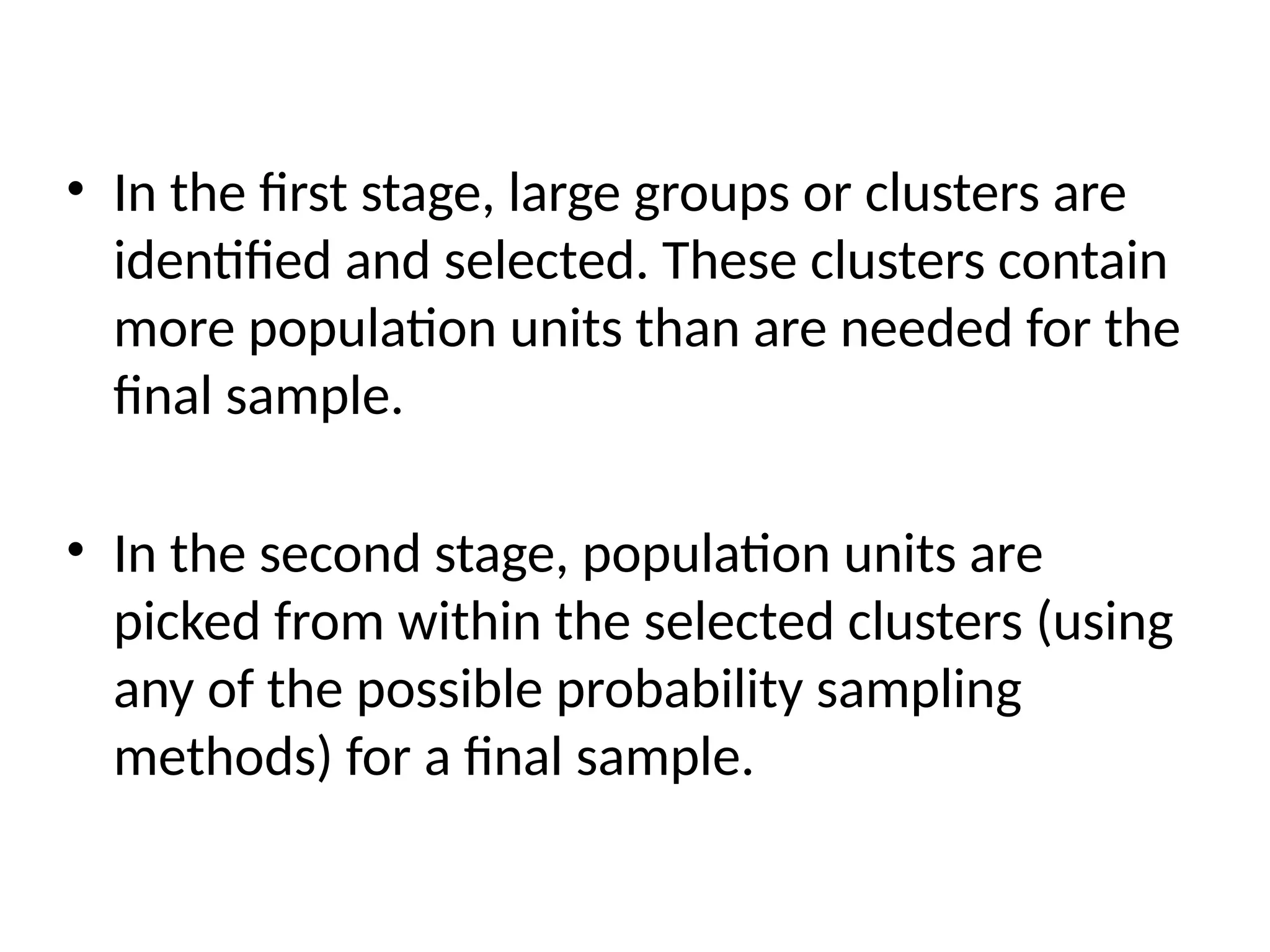 • In the first stage, large groups or clusters are
identified and selected. These clusters contain
more population units than are needed for the
final sample.
• In the second stage, population units are
picked from within the selected clusters (using
any of the possible probability sampling
methods) for a final sample.
 