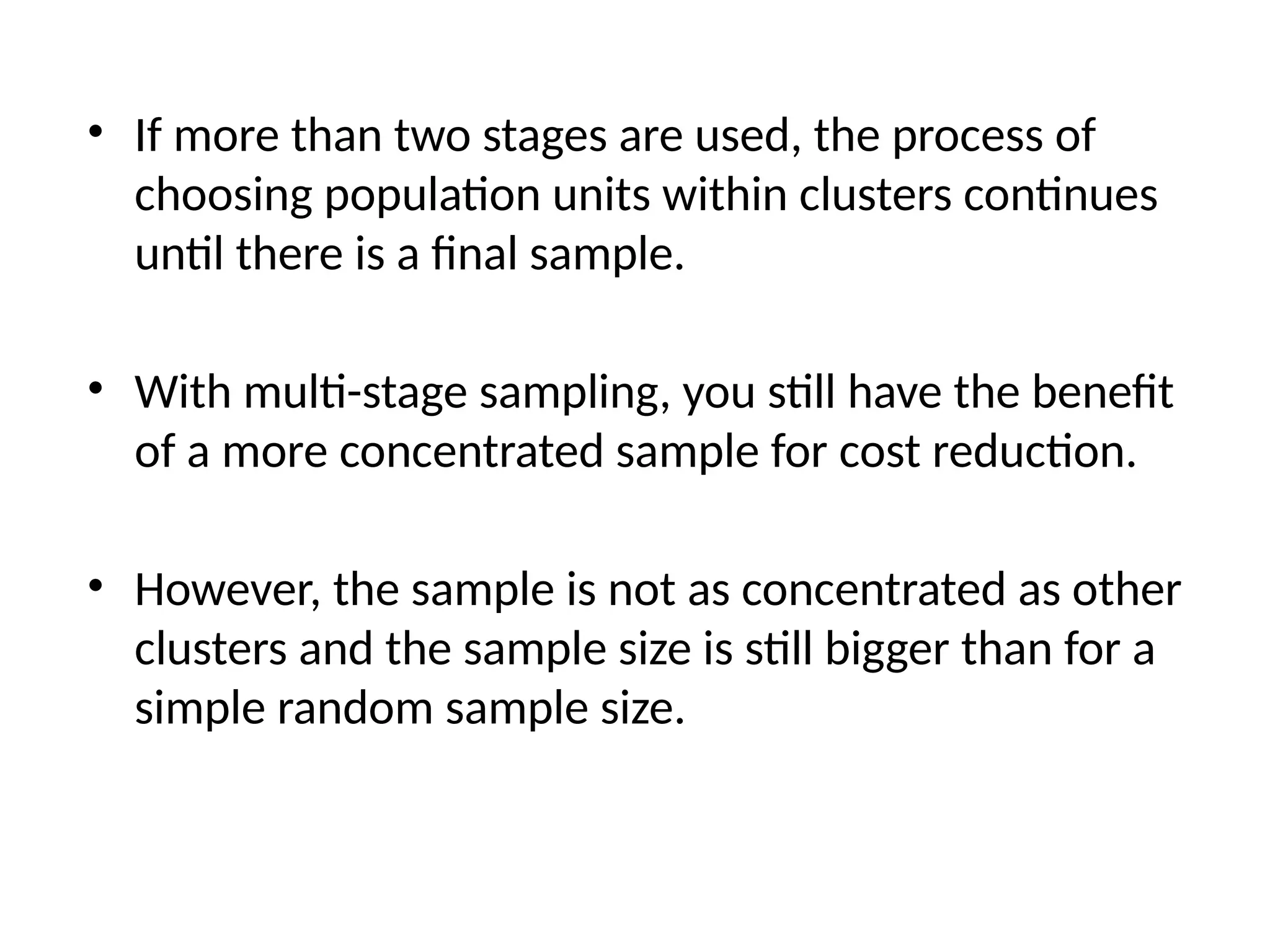 • If more than two stages are used, the process of
choosing population units within clusters continues
until there is a final sample.
• With multi-stage sampling, you still have the benefit
of a more concentrated sample for cost reduction.
• However, the sample is not as concentrated as other
clusters and the sample size is still bigger than for a
simple random sample size.
 