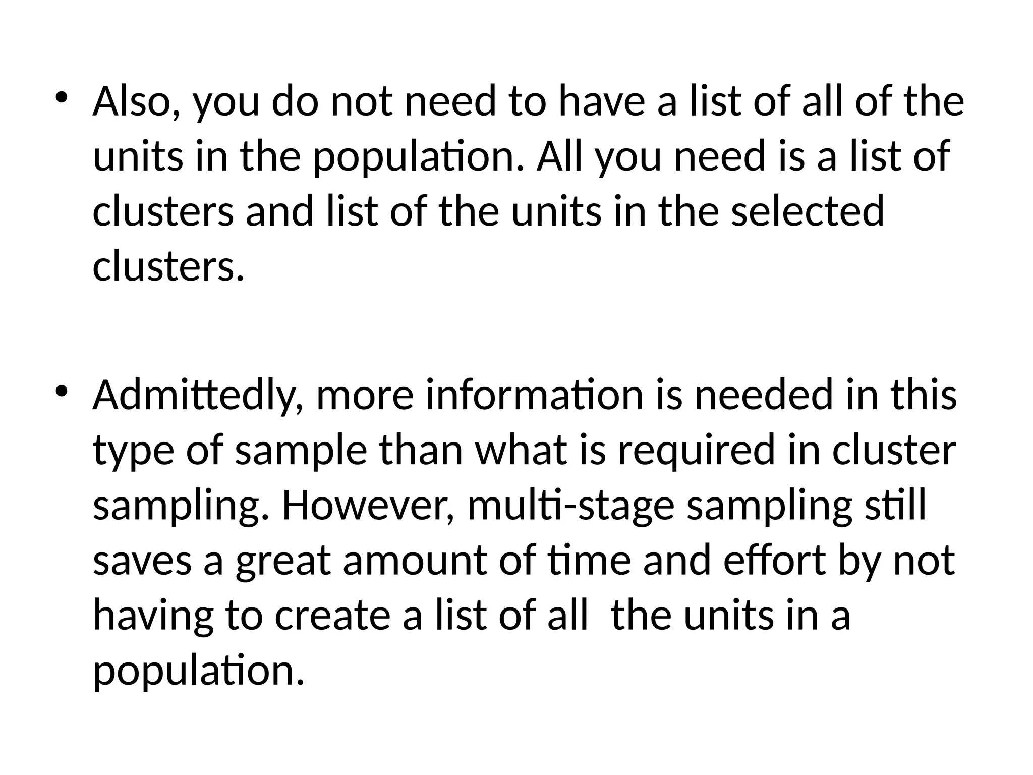 • Also, you do not need to have a list of all of the
units in the population. All you need is a list of
clusters and list of the units in the selected
clusters.
• Admittedly, more information is needed in this
type of sample than what is required in cluster
sampling. However, multi-stage sampling still
saves a great amount of time and effort by not
having to create a list of all the units in a
population.
 
