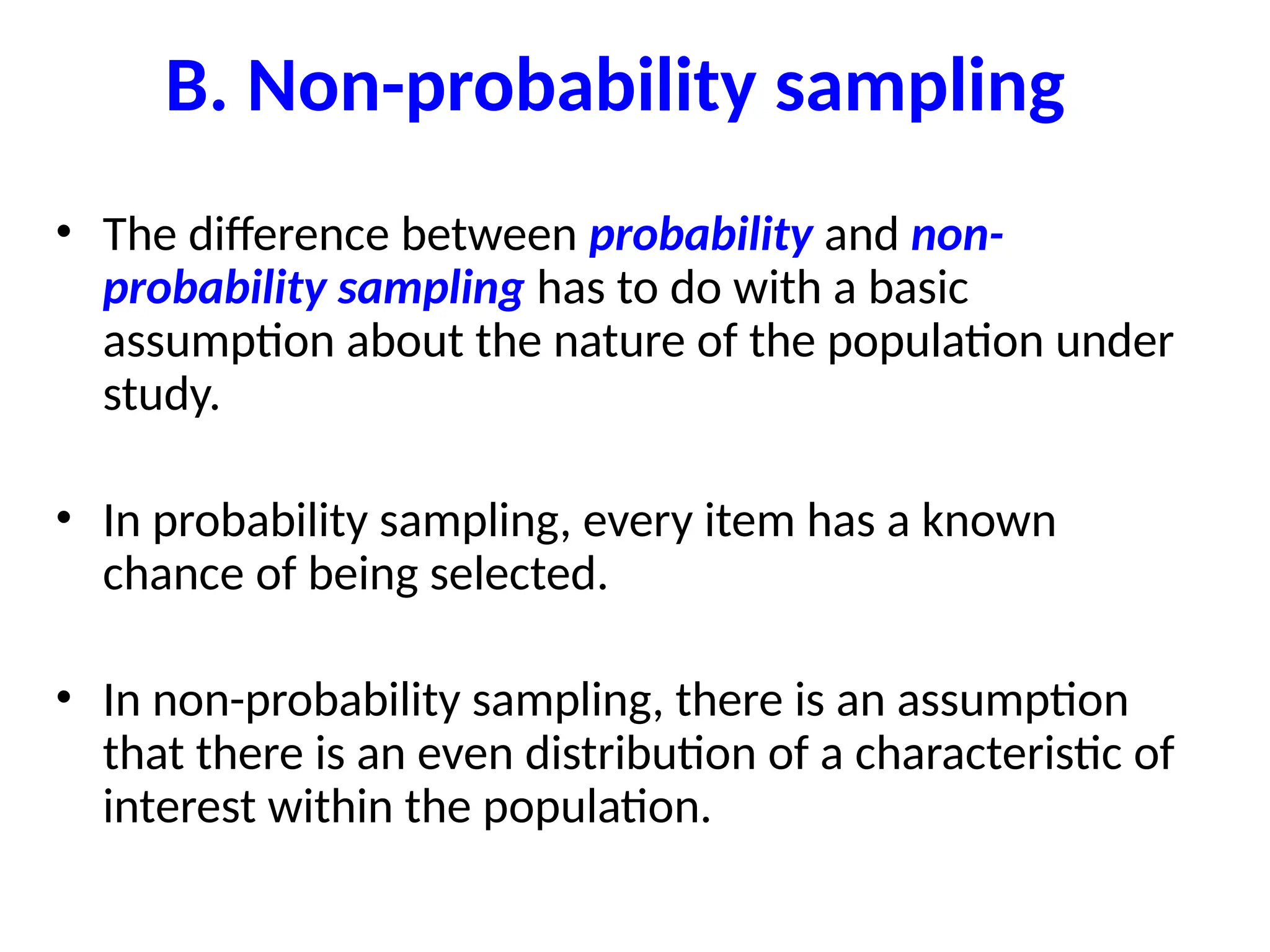 B. Non-probability sampling
• The difference between probability and non-
probability sampling has to do with a basic
assumption about the nature of the population under
study.
• In probability sampling, every item has a known
chance of being selected.
• In non-probability sampling, there is an assumption
that there is an even distribution of a characteristic of
interest within the population.
 