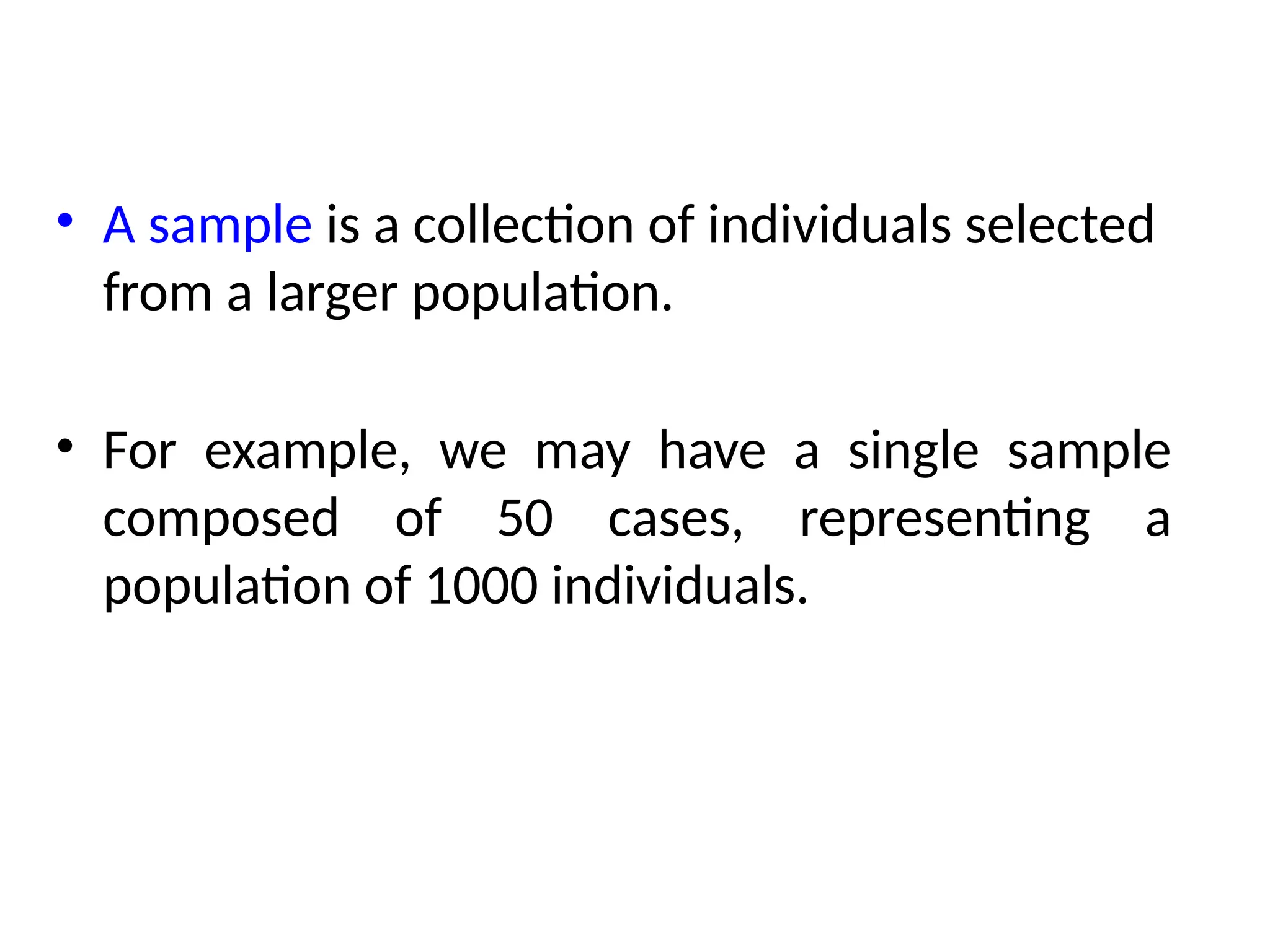 • A sample is a collection of individuals selected
from a larger population.
• For example, we may have a single sample
composed of 50 cases, representing a
population of 1000 individuals.
 