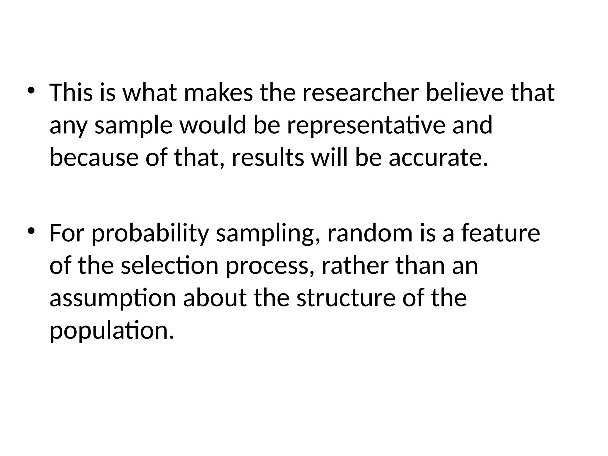 • This is what makes the researcher believe that
any sample would be representative and
because of that, results will be accurate.
• For probability sampling, random is a feature
of the selection process, rather than an
assumption about the structure of the
population.
 