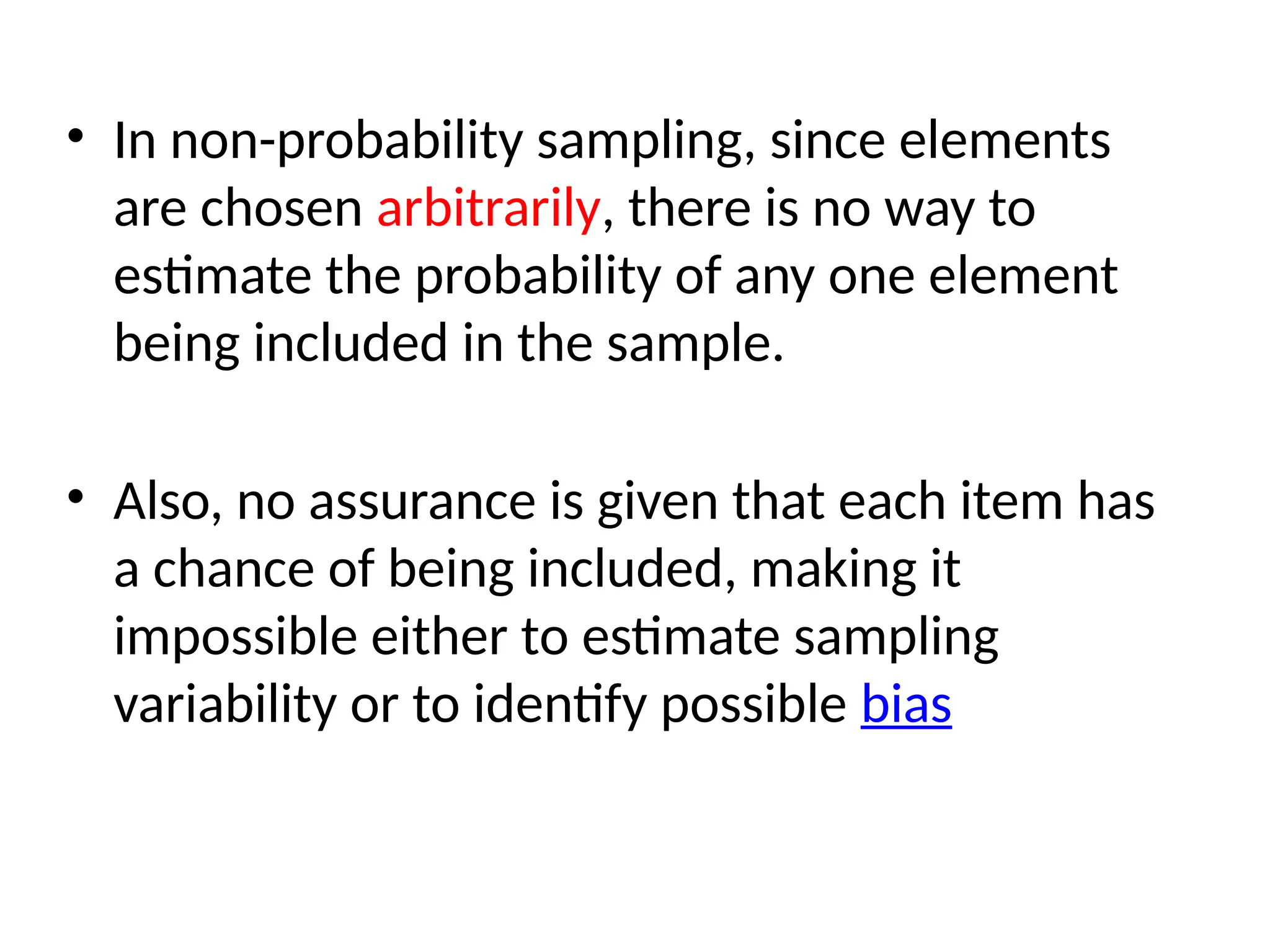 • In non-probability sampling, since elements
are chosen arbitrarily, there is no way to
estimate the probability of any one element
being included in the sample.
• Also, no assurance is given that each item has
a chance of being included, making it
impossible either to estimate sampling
variability or to identify possible bias
 