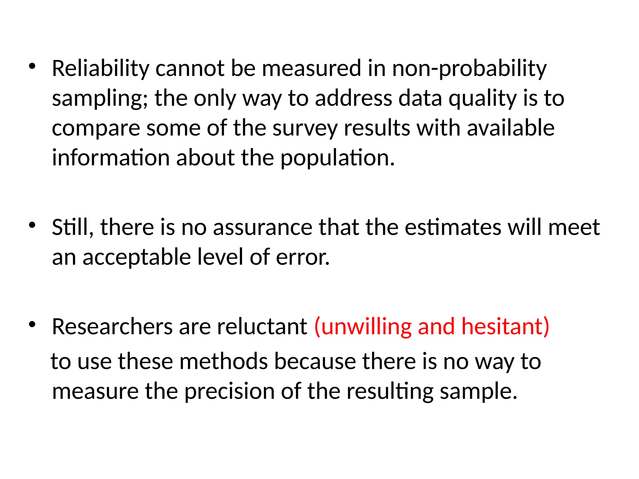 • Reliability cannot be measured in non-probability
sampling; the only way to address data quality is to
compare some of the survey results with available
information about the population.
• Still, there is no assurance that the estimates will meet
an acceptable level of error.
• Researchers are reluctant (unwilling and hesitant)
to use these methods because there is no way to
measure the precision of the resulting sample.
 