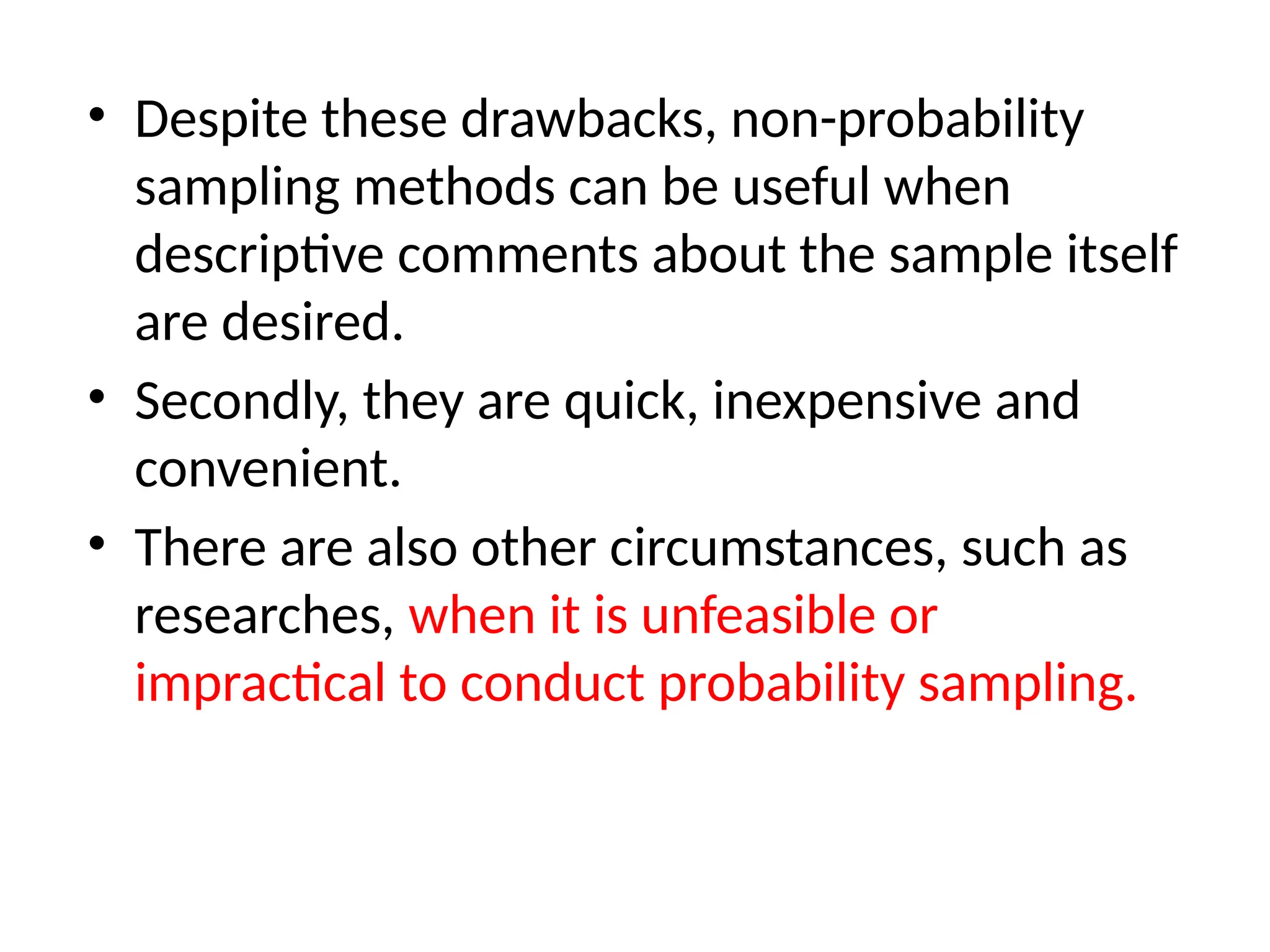 • Despite these drawbacks, non-probability
sampling methods can be useful when
descriptive comments about the sample itself
are desired.
• Secondly, they are quick, inexpensive and
convenient.
• There are also other circumstances, such as
researches, when it is unfeasible or
impractical to conduct probability sampling.
 