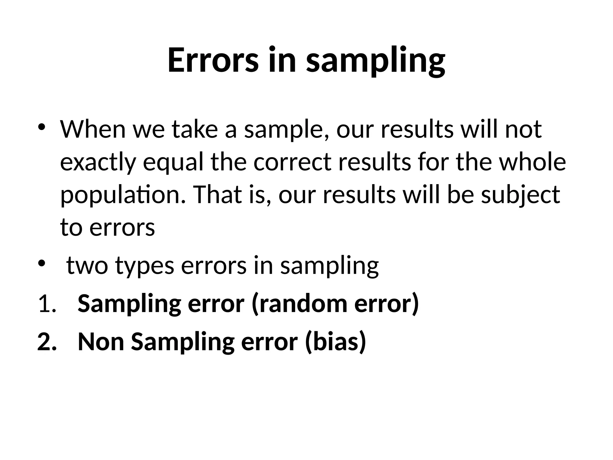 Errors in sampling
• When we take a sample, our results will not
exactly equal the correct results for the whole
population. That is, our results will be subject
to errors
• two types errors in sampling
1. Sampling error (random error)
2. Non Sampling error (bias)
 