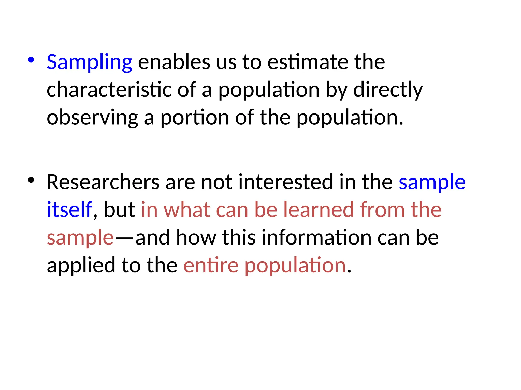 • Sampling enables us to estimate the
characteristic of a population by directly
observing a portion of the population.
• Researchers are not interested in the sample
itself, but in what can be learned from the
sample—and how this information can be
applied to the entire population.
 