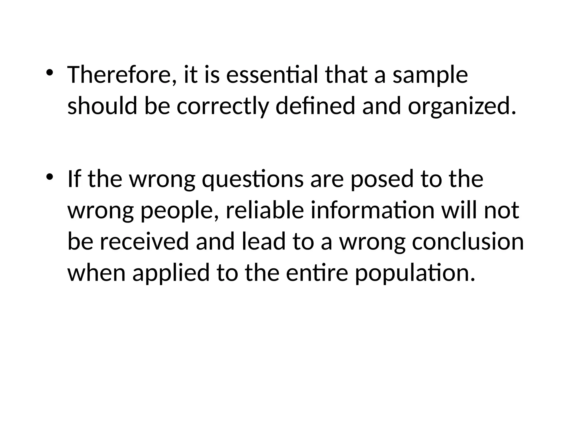 • Therefore, it is essential that a sample
should be correctly defined and organized.
• If the wrong questions are posed to the
wrong people, reliable information will not
be received and lead to a wrong conclusion
when applied to the entire population.
 