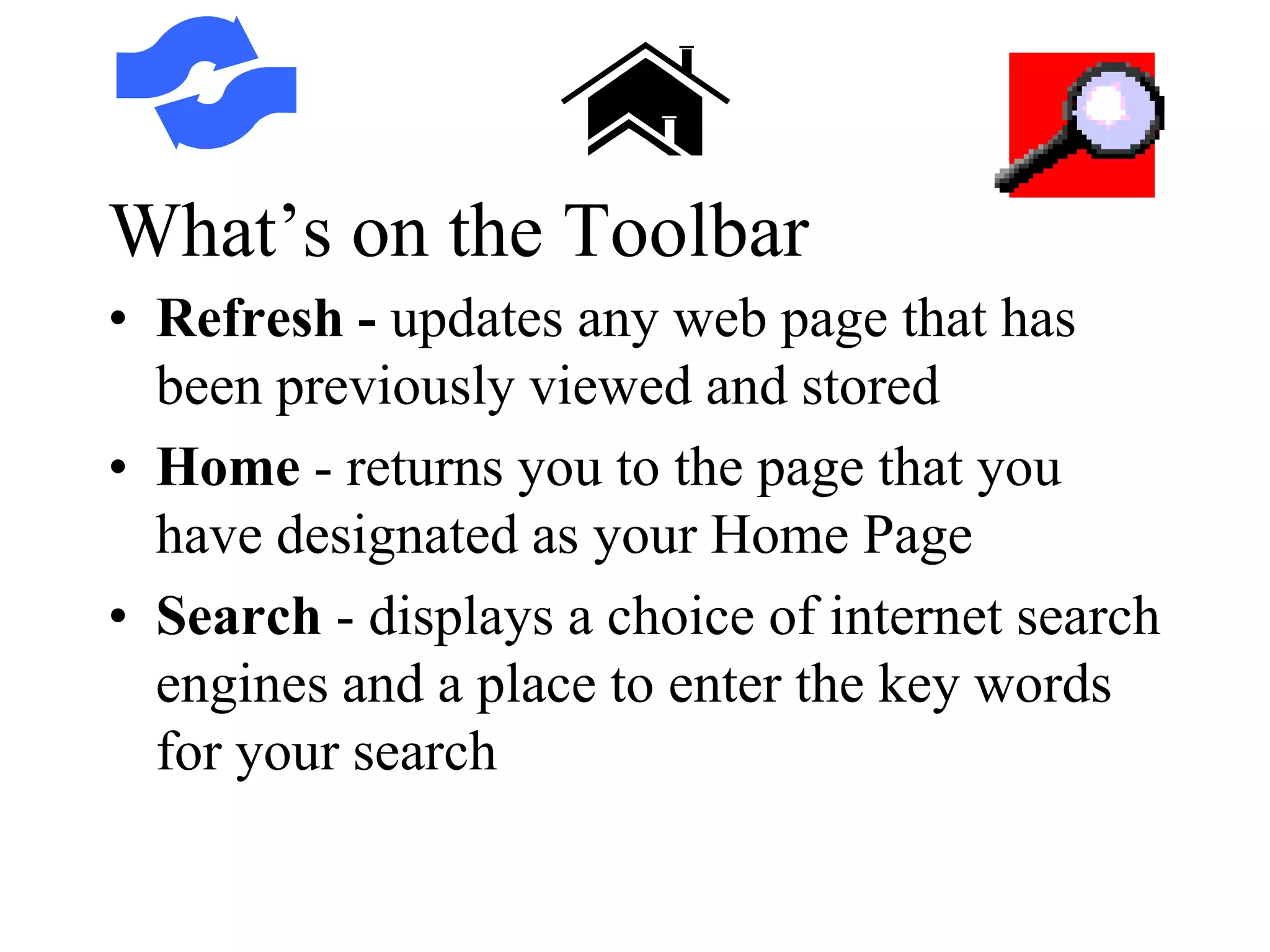 What’s on the Toolbar
• Refresh - updates any web page that has
been previously viewed and stored
• Home - returns you to the page that you
have designated as your Home Page
• Search - displays a choice of internet search
engines and a place to enter the key words
for your search
 