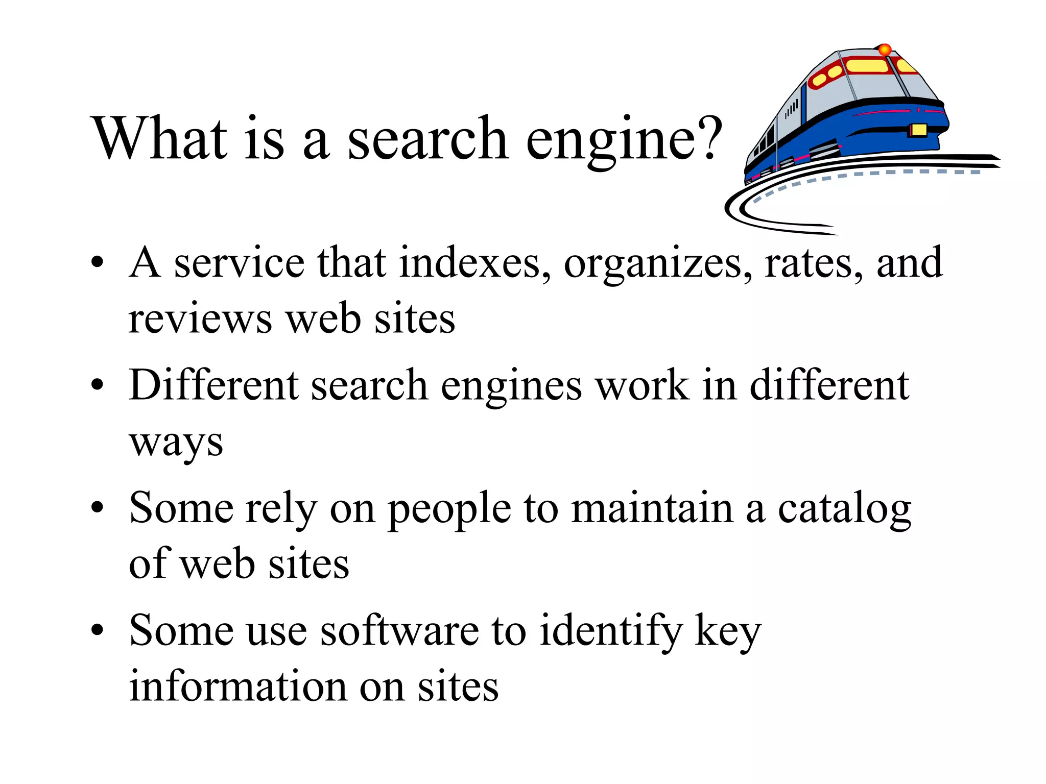 What is a search engine?
• A service that indexes, organizes, rates, and
reviews web sites
• Different search engines work in different
ways
• Some rely on people to maintain a catalog
of web sites
• Some use software to identify key
information on sites
 