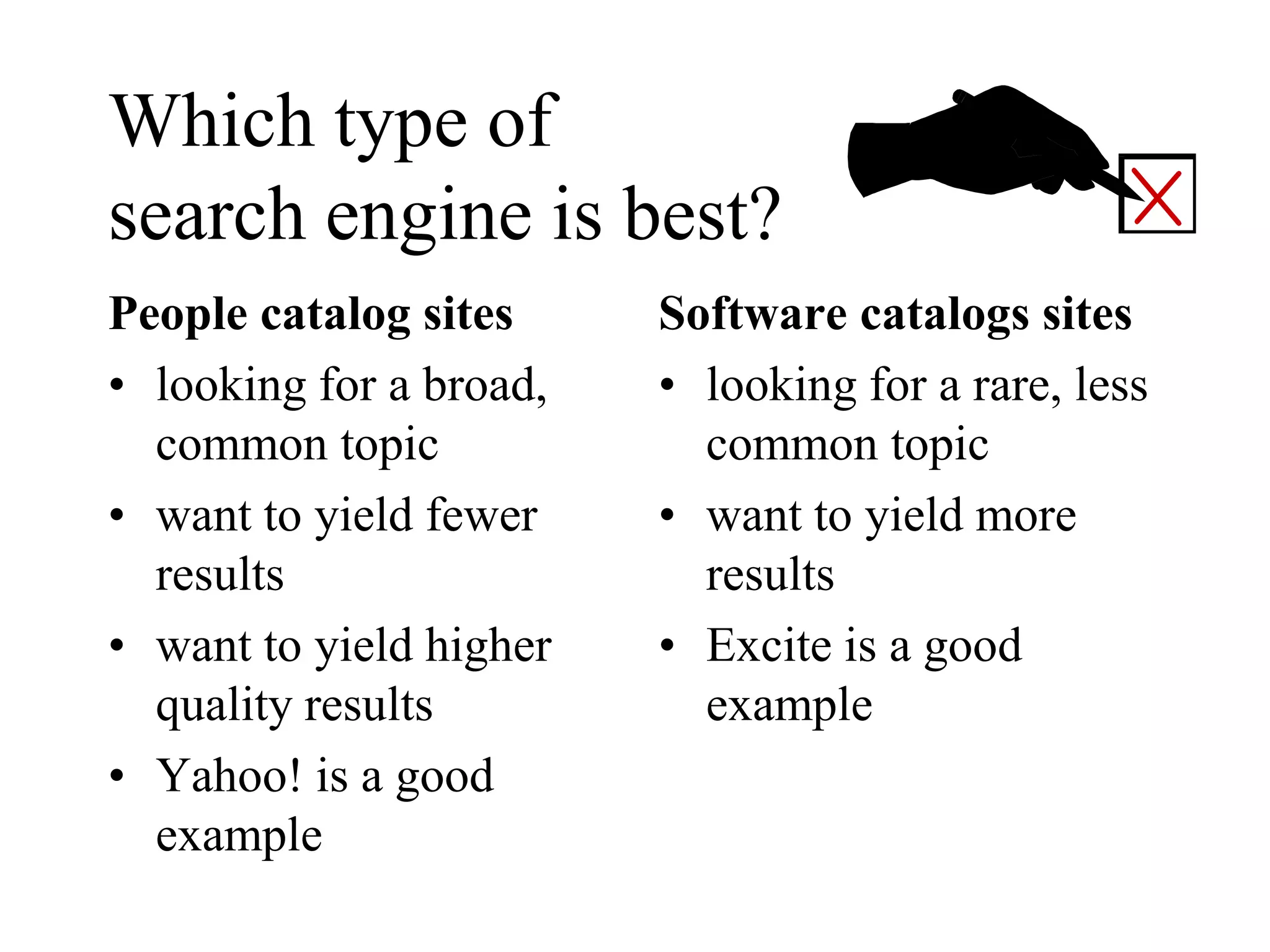 Which type of
search engine is best?
People catalog sites
• looking for a broad,
common topic
• want to yield fewer
results
• want to yield higher
quality results
• Yahoo! is a good
example
Software catalogs sites
• looking for a rare, less
common topic
• want to yield more
results
• Excite is a good
example
 