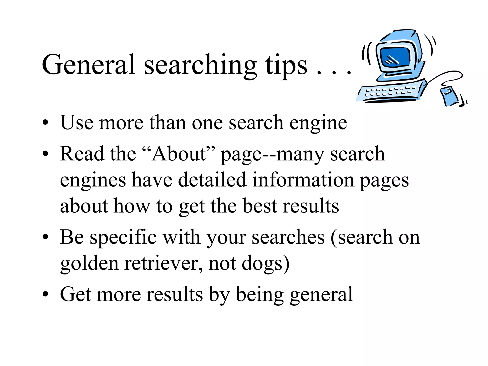 General searching tips . . .
• Use more than one search engine
• Read the “About” page--many search
engines have detailed information pages
about how to get the best results
• Be specific with your searches (search on
golden retriever, not dogs)
• Get more results by being general
 