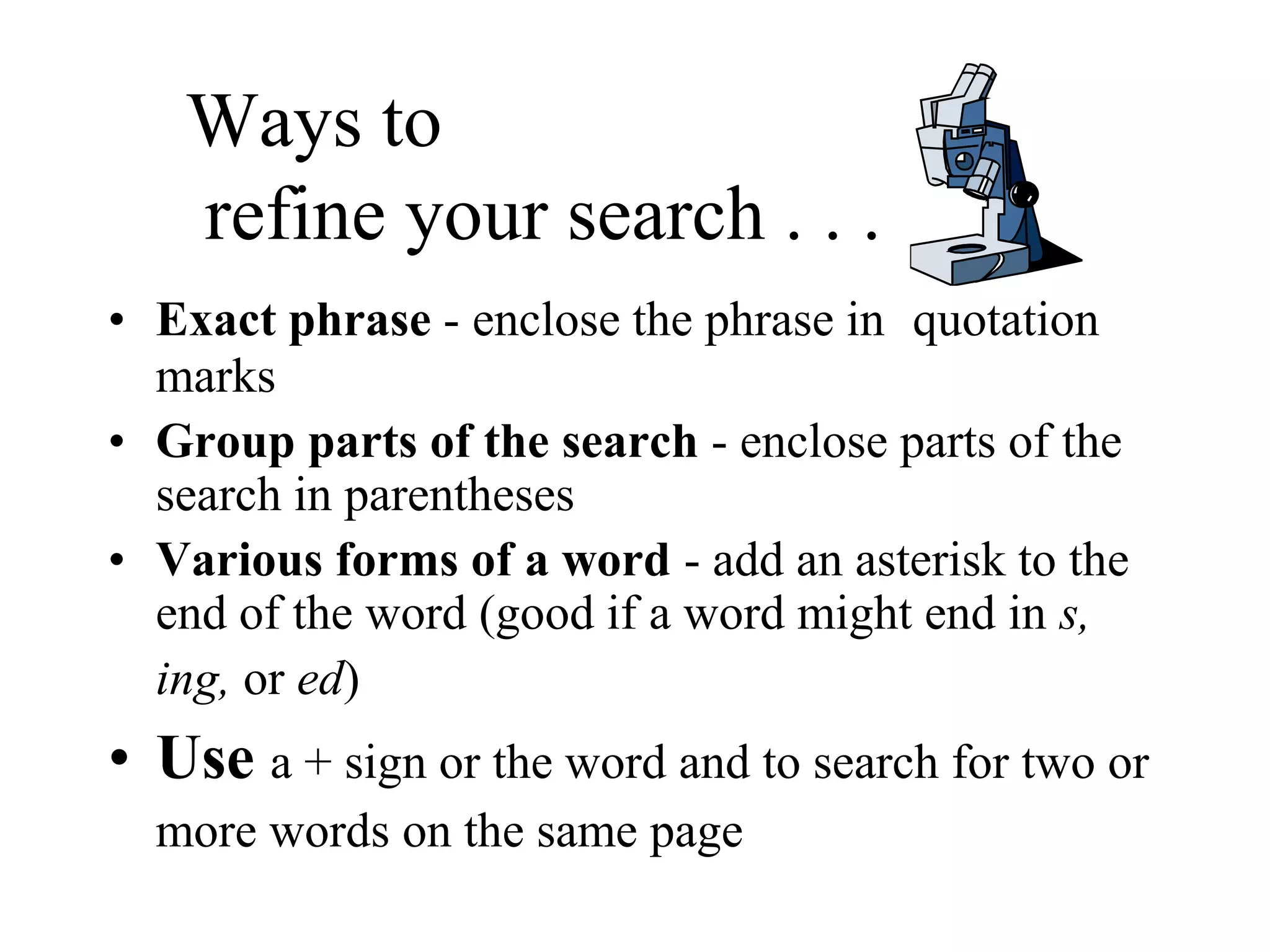 Ways to
refine your search . . .
• Exact phrase - enclose the phrase in quotation
marks
• Group parts of the search - enclose parts of the
search in parentheses
• Various forms of a word - add an asterisk to the
end of the word (good if a word might end in s,
ing, or ed)
• Use a + sign or the word and to search for two or
more words on the same page
 
