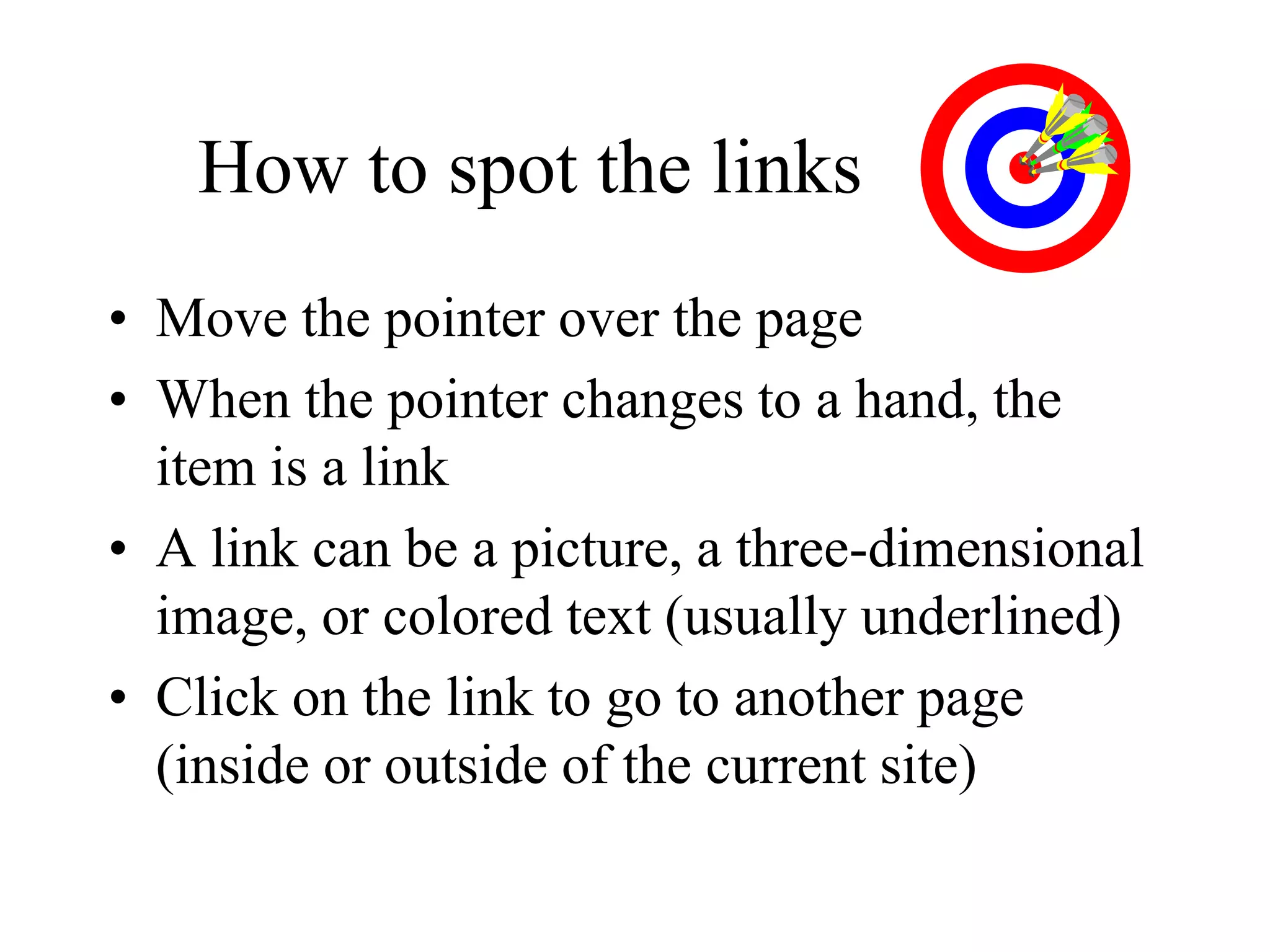 How to spot the links
• Move the pointer over the page
• When the pointer changes to a hand, the
item is a link
• A link can be a picture, a three-dimensional
image, or colored text (usually underlined)
• Click on the link to go to another page
(inside or outside of the current site)
 