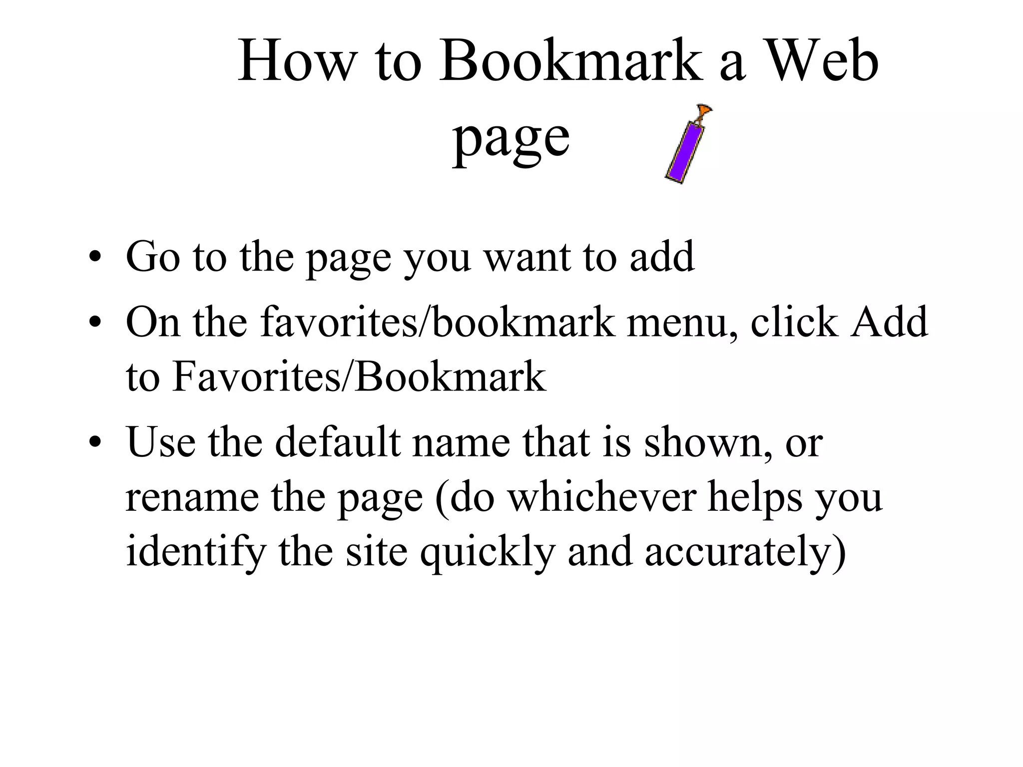 How to Bookmark a Web
page
• Go to the page you want to add
• On the favorites/bookmark menu, click Add
to Favorites/Bookmark
• Use the default name that is shown, or
rename the page (do whichever helps you
identify the site quickly and accurately)
 