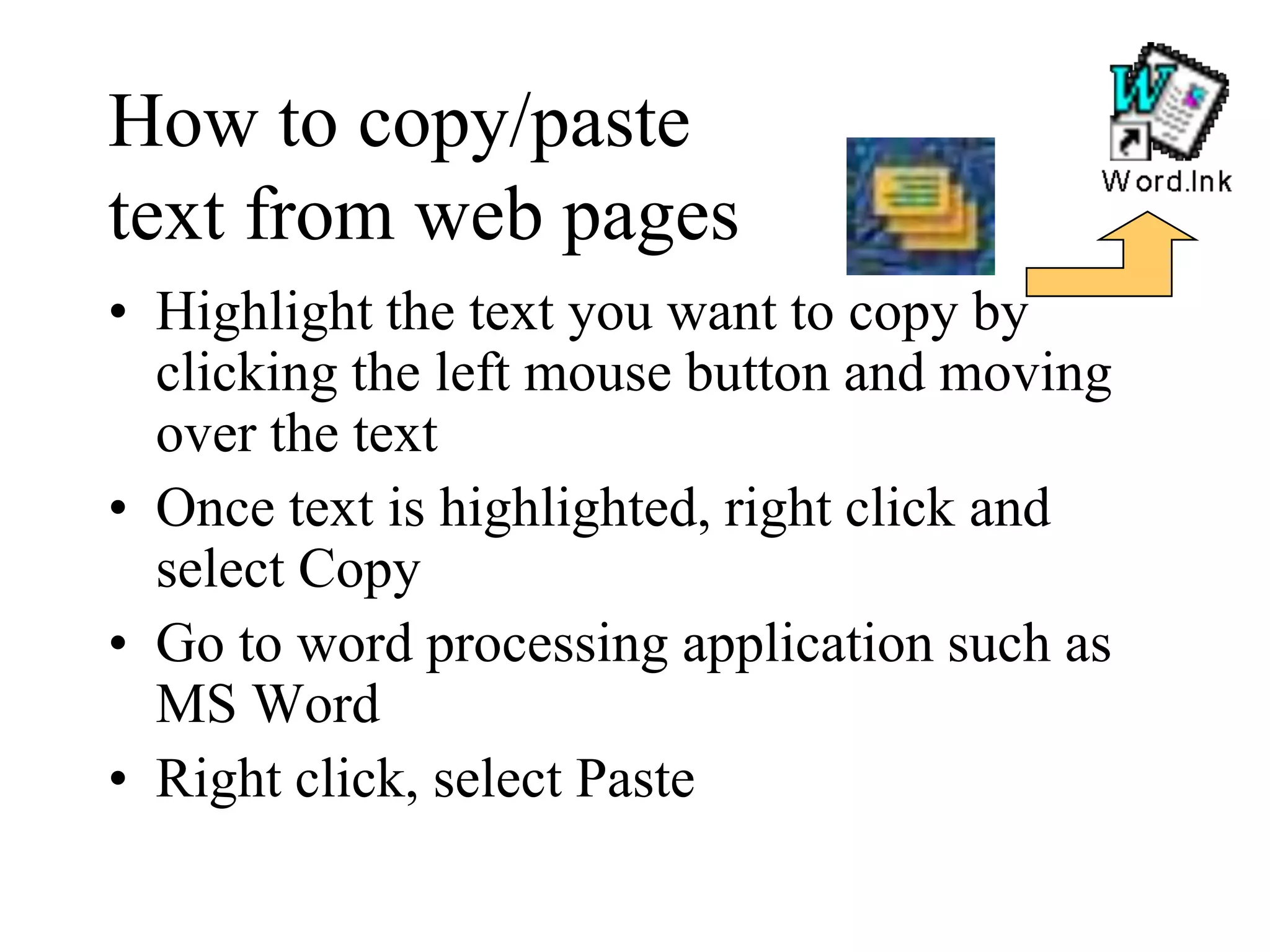 How to copy/paste
text from web pages
• Highlight the text you want to copy by
clicking the left mouse button and moving
over the text
• Once text is highlighted, right click and
select Copy
• Go to word processing application such as
MS Word
• Right click, select Paste
 