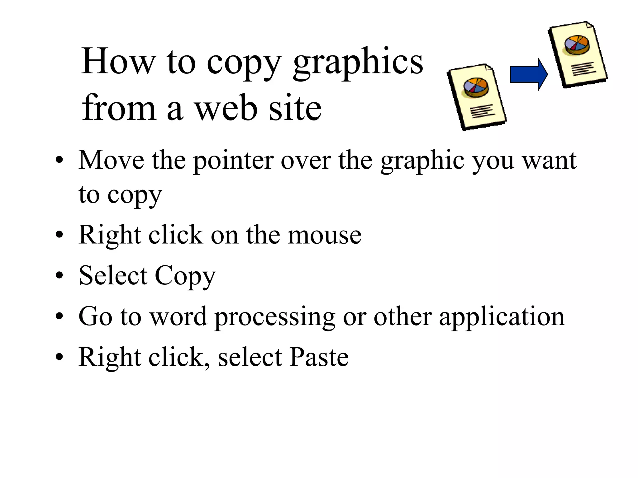 How to copy graphics
from a web site
• Move the pointer over the graphic you want
to copy
• Right click on the mouse
• Select Copy
• Go to word processing or other application
• Right click, select Paste
 