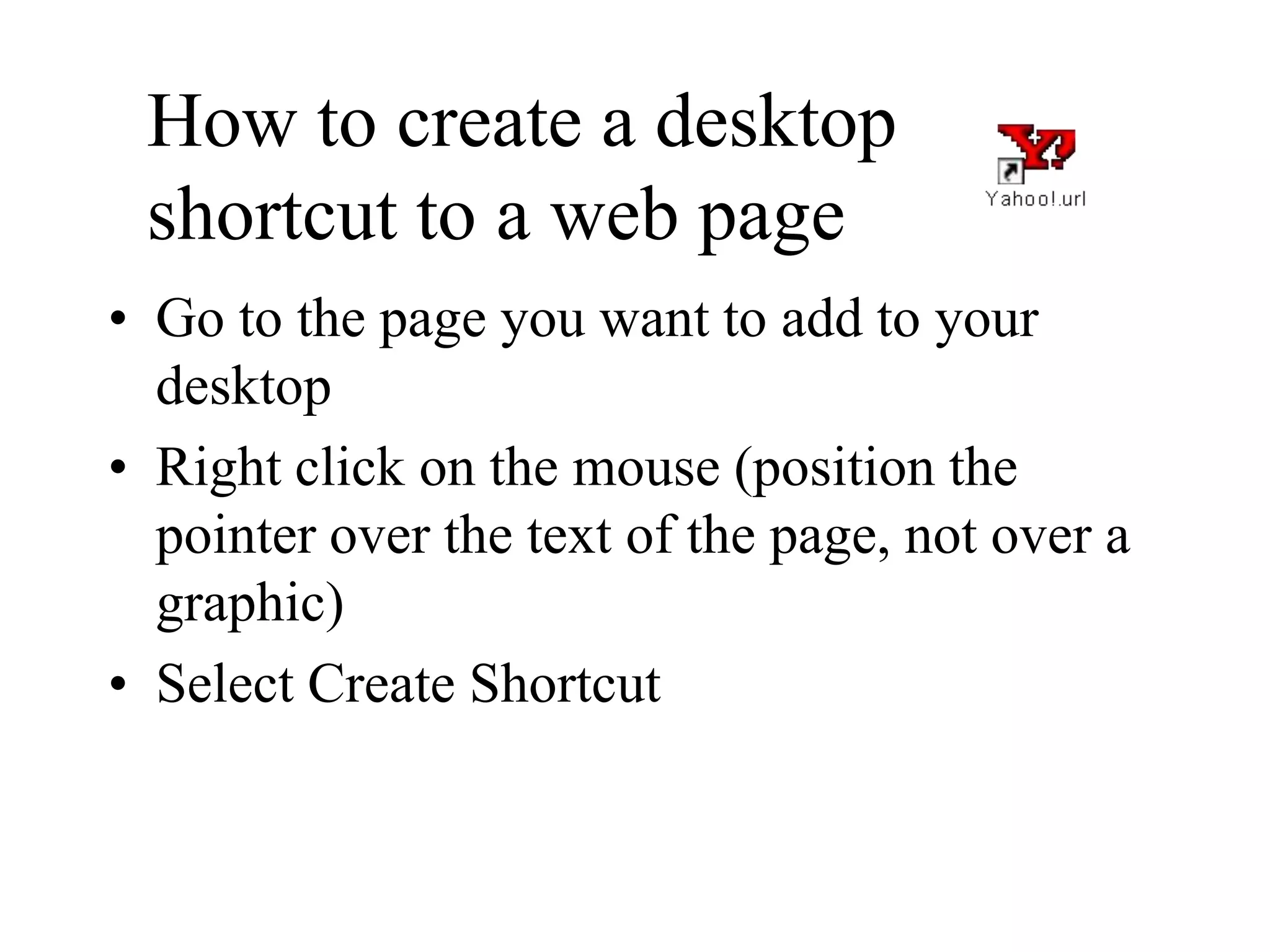 How to create a desktop
shortcut to a web page
• Go to the page you want to add to your
desktop
• Right click on the mouse (position the
pointer over the text of the page, not over a
graphic)
• Select Create Shortcut
 
