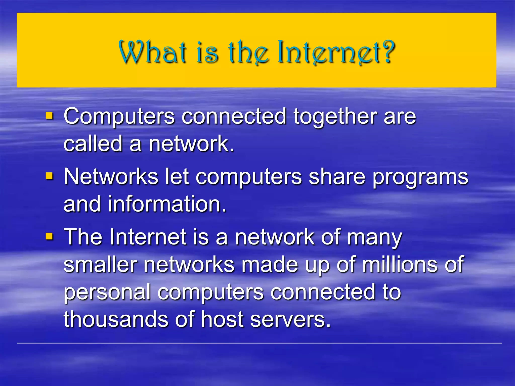 What is the Internet?
 Computers connected together are
called a network.
 Networks let computers share programs
and information.
 The Internet is a network of many
smaller networks made up of millions of
personal computers connected to
thousands of host servers.
 