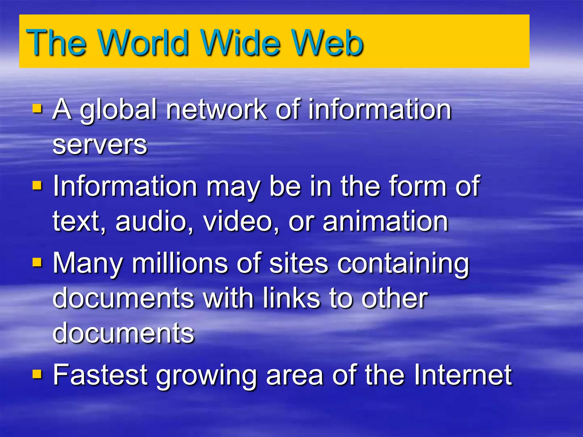 The World Wide Web
 A global network of information
servers
 Information may be in the form of
text, audio, video, or animation
 Many millions of sites containing
documents with links to other
documents
 Fastest growing area of the Internet
 