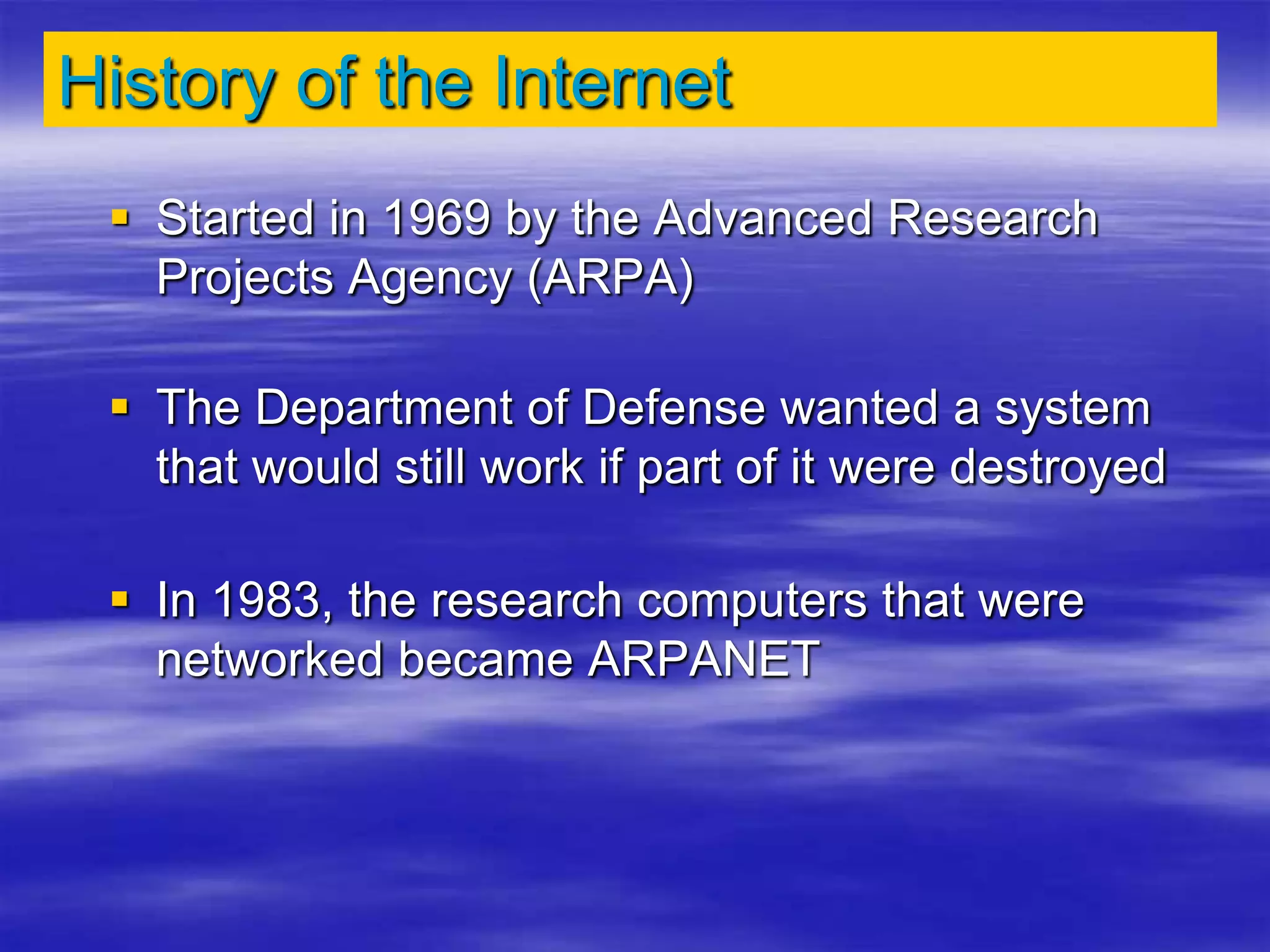History of the Internet
 Started in 1969 by the Advanced Research
Projects Agency (ARPA)
 The Department of Defense wanted a system
that would still work if part of it were destroyed
 In 1983, the research computers that were
networked became ARPANET
 