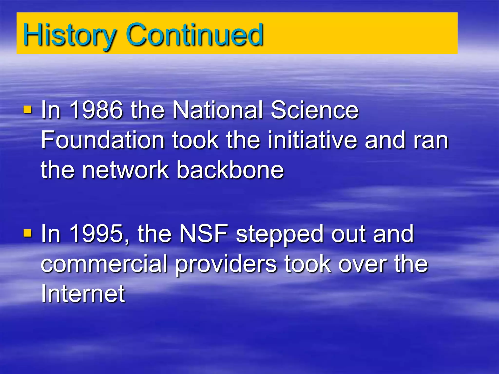 History Continued
 In 1986 the National Science
Foundation took the initiative and ran
the network backbone
 In 1995, the NSF stepped out and
commercial providers took over the
Internet
 