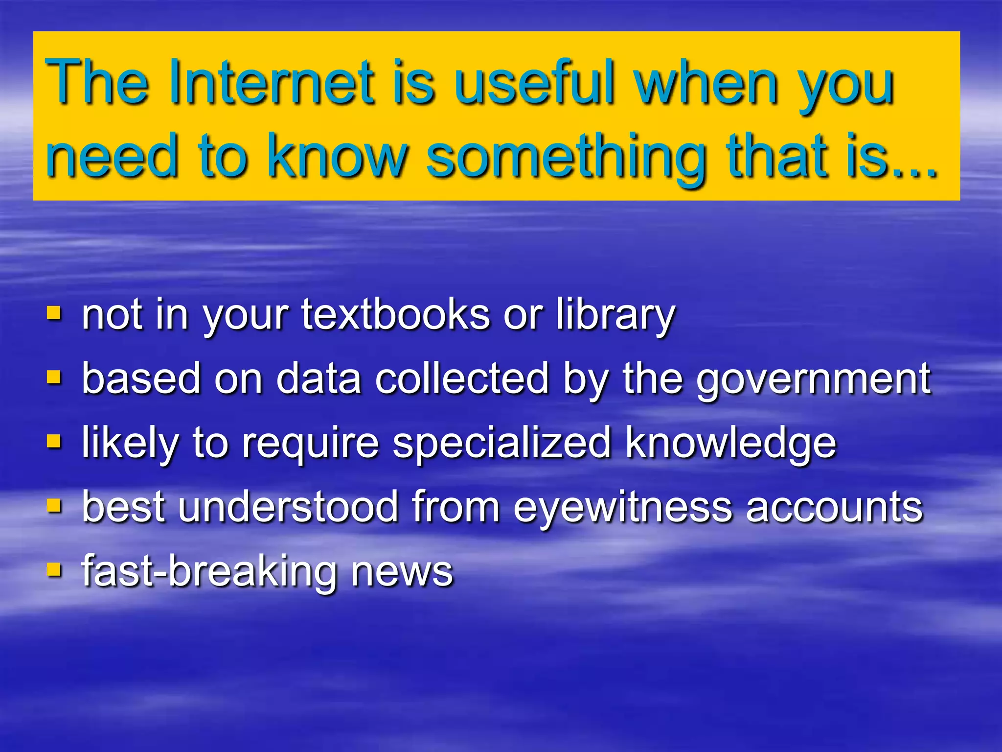 The Internet is useful when you
need to know something that is...
 not in your textbooks or library
 based on data collected by the government
 likely to require specialized knowledge
 best understood from eyewitness accounts
 fast-breaking news
 