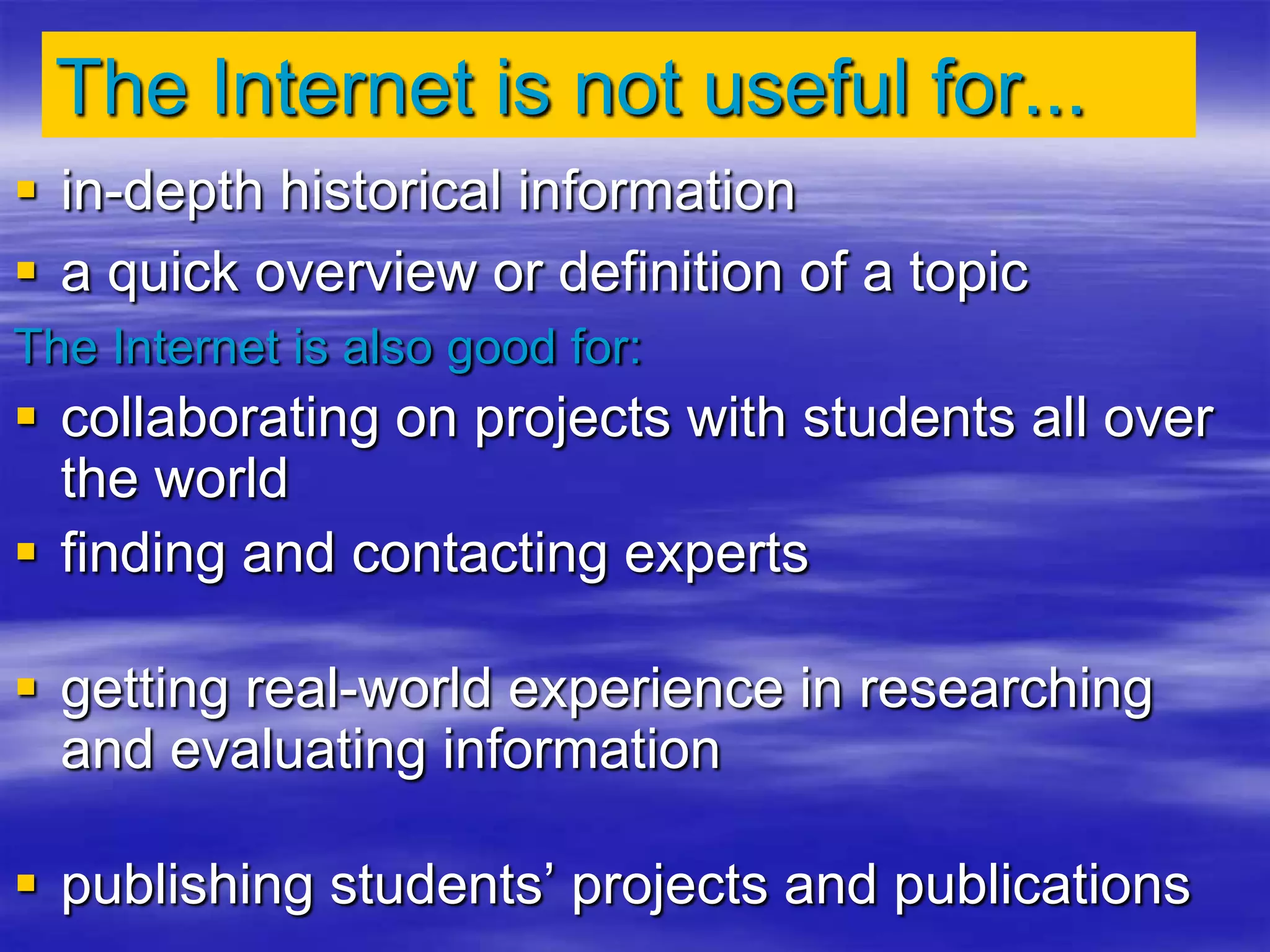 The Internet is not useful for...
 in-depth historical information
 a quick overview or definition of a topic
The Internet is also good for:
 collaborating on projects with students all over
the world
 finding and contacting experts
 getting real-world experience in researching
and evaluating information
 publishing students’ projects and publications
 