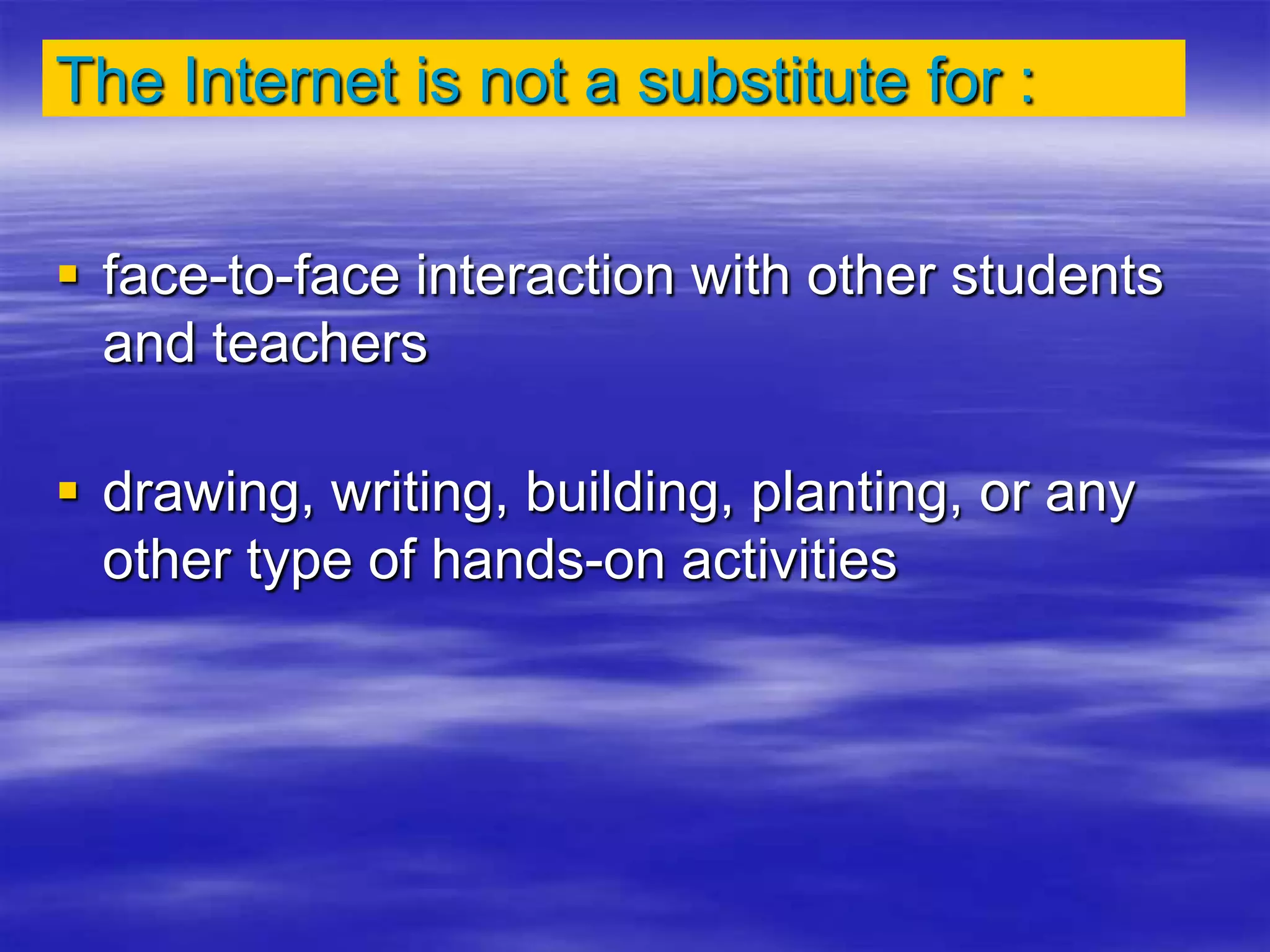 The Internet is not a substitute for :
 face-to-face interaction with other students
and teachers
 drawing, writing, building, planting, or any
other type of hands-on activities
 