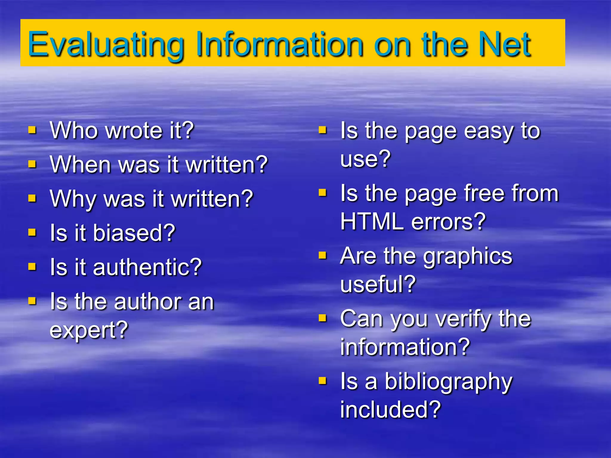 Evaluating Information on the Net
 Who wrote it?
 When was it written?
 Why was it written?
 Is it biased?
 Is it authentic?
 Is the author an
expert?
 Is the page easy to
use?
 Is the page free from
HTML errors?
 Are the graphics
useful?
 Can you verify the
information?
 Is a bibliography
included?
 