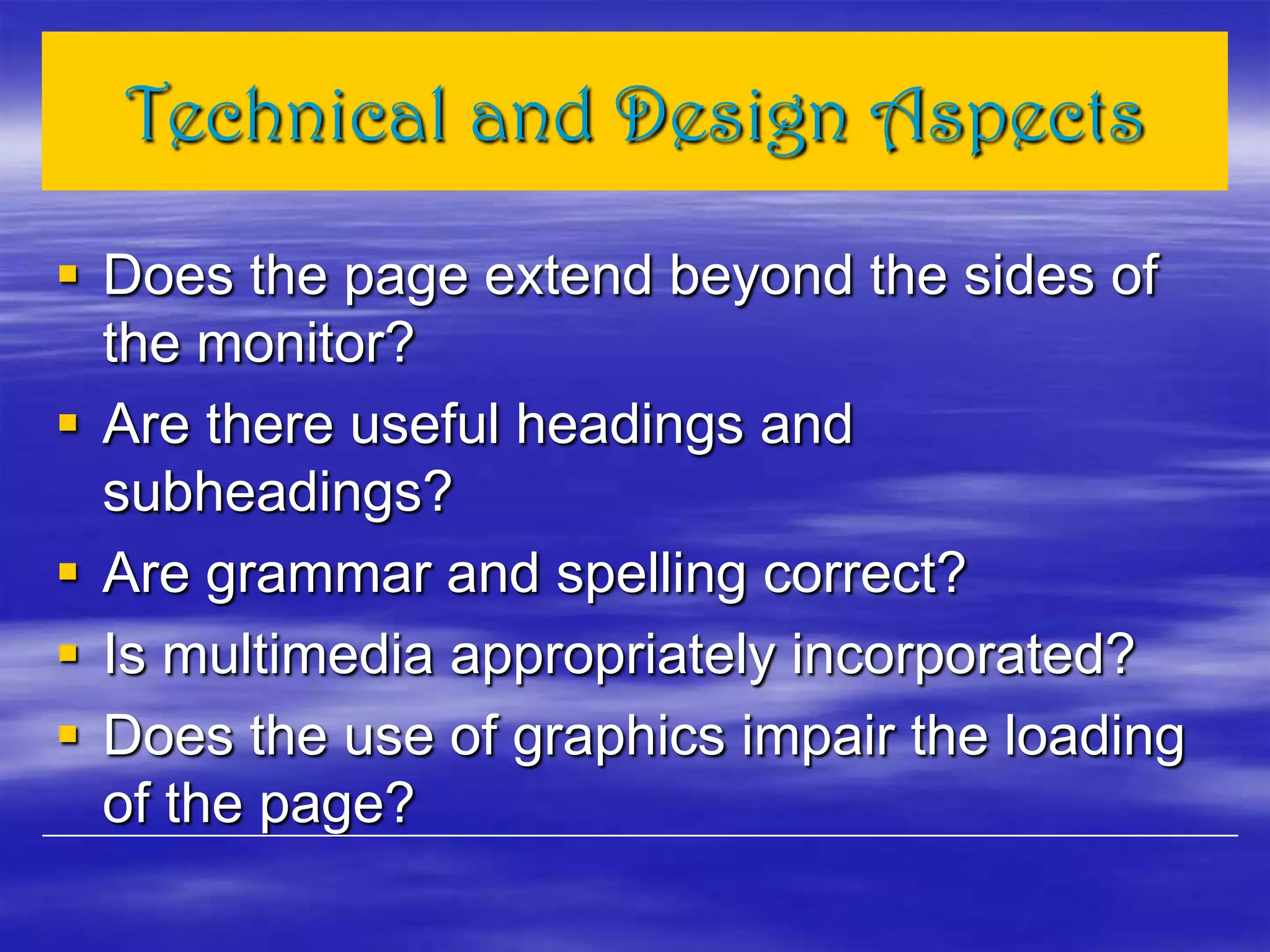 Technical and Design Aspects
 Does the page extend beyond the sides of
the monitor?
 Are there useful headings and
subheadings?
 Are grammar and spelling correct?
 Is multimedia appropriately incorporated?
 Does the use of graphics impair the loading
of the page?
 