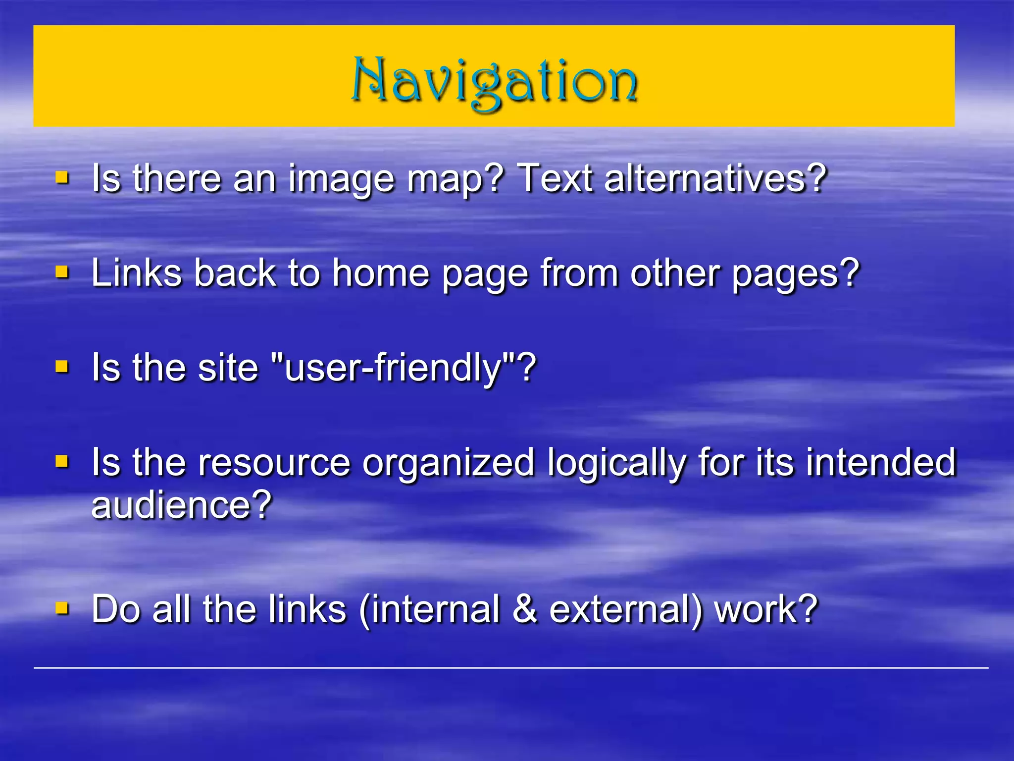 Navigation
 Is there an image map? Text alternatives?
 Links back to home page from other pages?
 Is the site "user-friendly"?
 Is the resource organized logically for its intended
audience?
 Do all the links (internal & external) work?
 