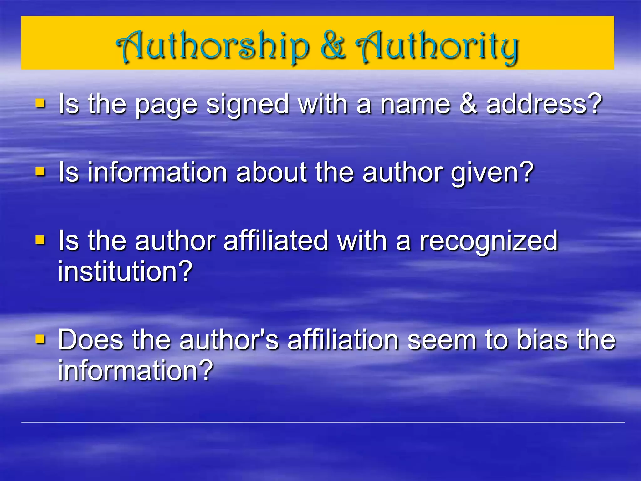 Authorship & Authority
 Is the page signed with a name & address?
 Is information about the author given?
 Is the author affiliated with a recognized
institution?
 Does the author's affiliation seem to bias the
information?
 