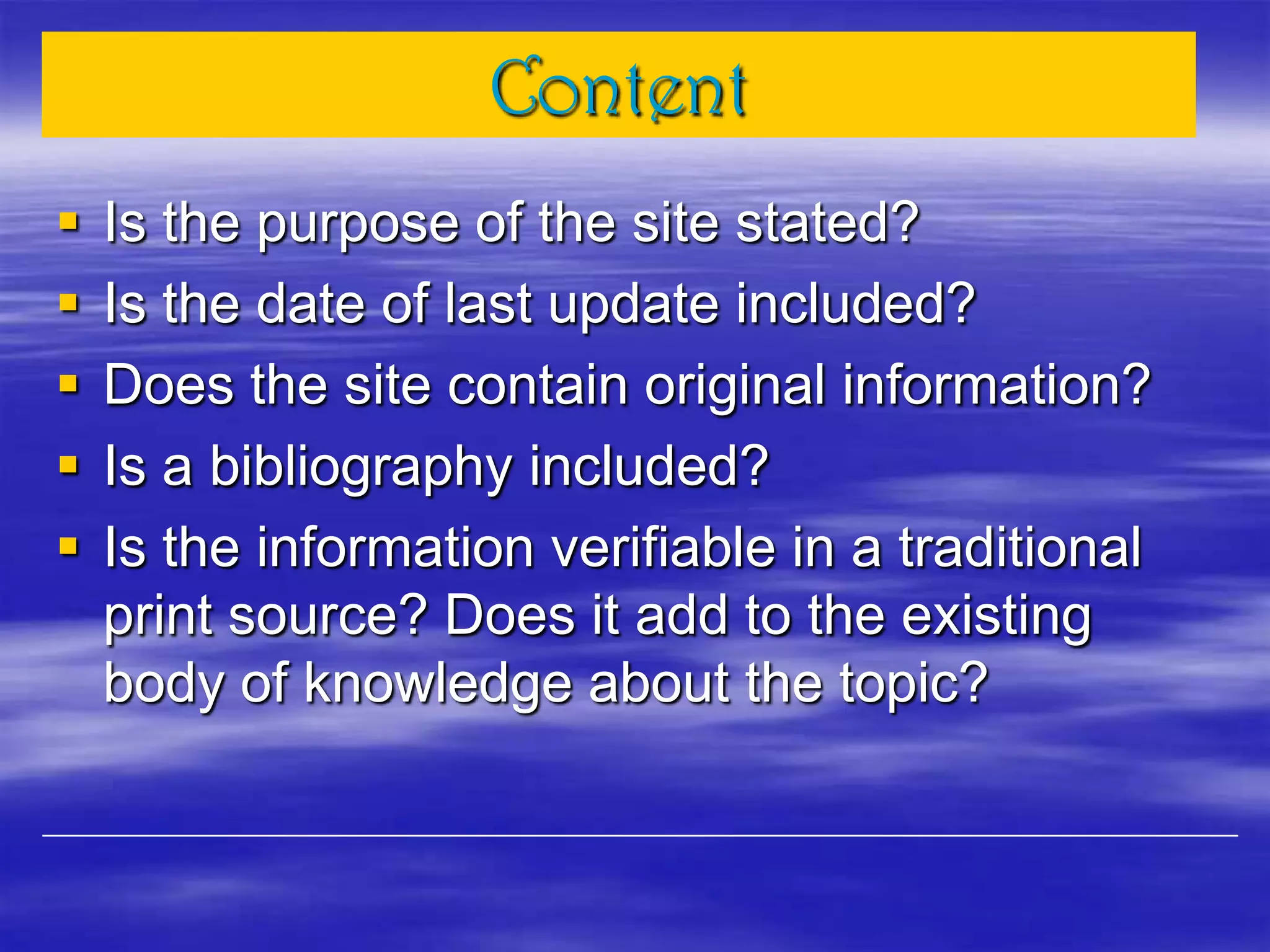 Content
 Is the purpose of the site stated?
 Is the date of last update included?
 Does the site contain original information?
 Is a bibliography included?
 Is the information verifiable in a traditional
print source? Does it add to the existing
body of knowledge about the topic?
 