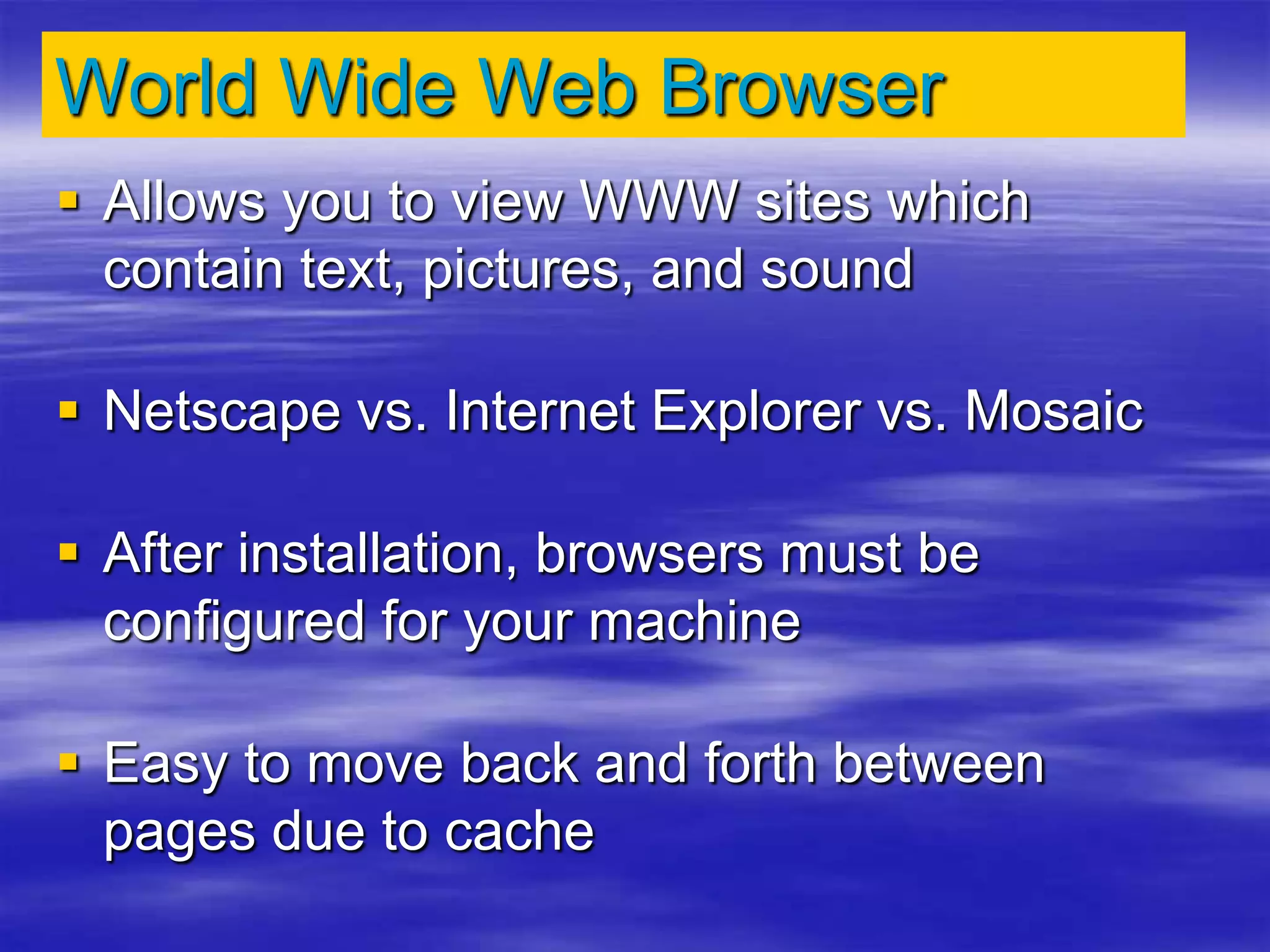 World Wide Web Browser
 Allows you to view WWW sites which
contain text, pictures, and sound
 Netscape vs. Internet Explorer vs. Mosaic
 After installation, browsers must be
configured for your machine
 Easy to move back and forth between
pages due to cache
 