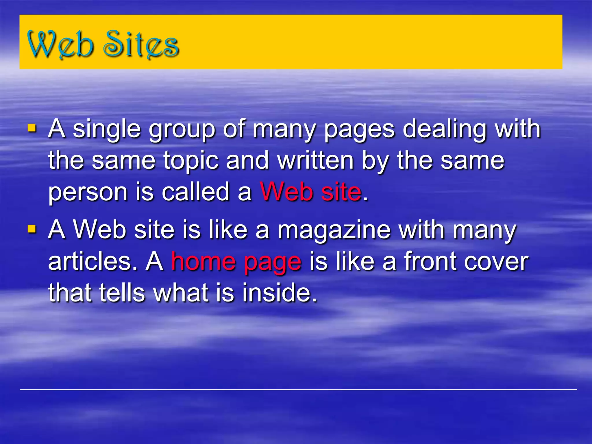 Web Sites
 A single group of many pages dealing with
the same topic and written by the same
person is called a Web site.
 A Web site is like a magazine with many
articles. A home page is like a front cover
that tells what is inside.
 