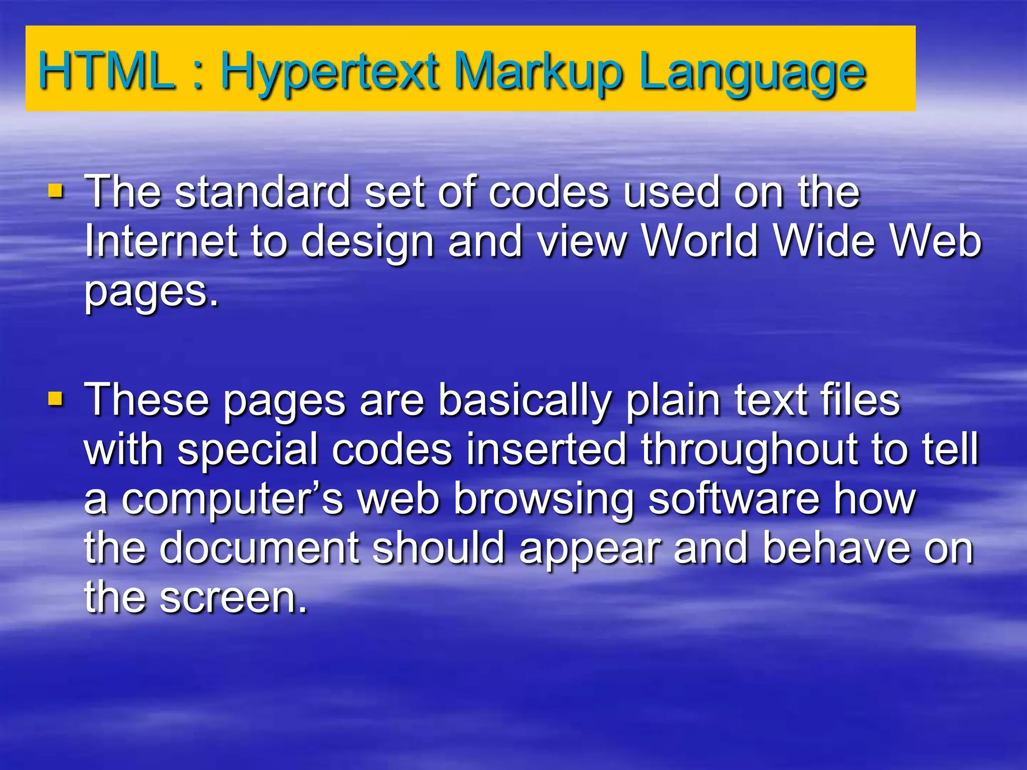 HTML : Hypertext Markup Language
 The standard set of codes used on the
Internet to design and view World Wide Web
pages.
 These pages are basically plain text files
with special codes inserted throughout to tell
a computer’s web browsing software how
the document should appear and behave on
the screen.
 