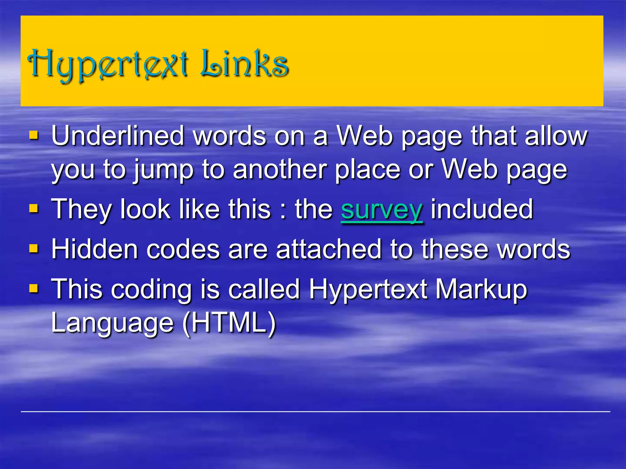 Hypertext Links
 Underlined words on a Web page that allow
you to jump to another place or Web page
 They look like this : the survey included
 Hidden codes are attached to these words
 This coding is called Hypertext Markup
Language (HTML)
 