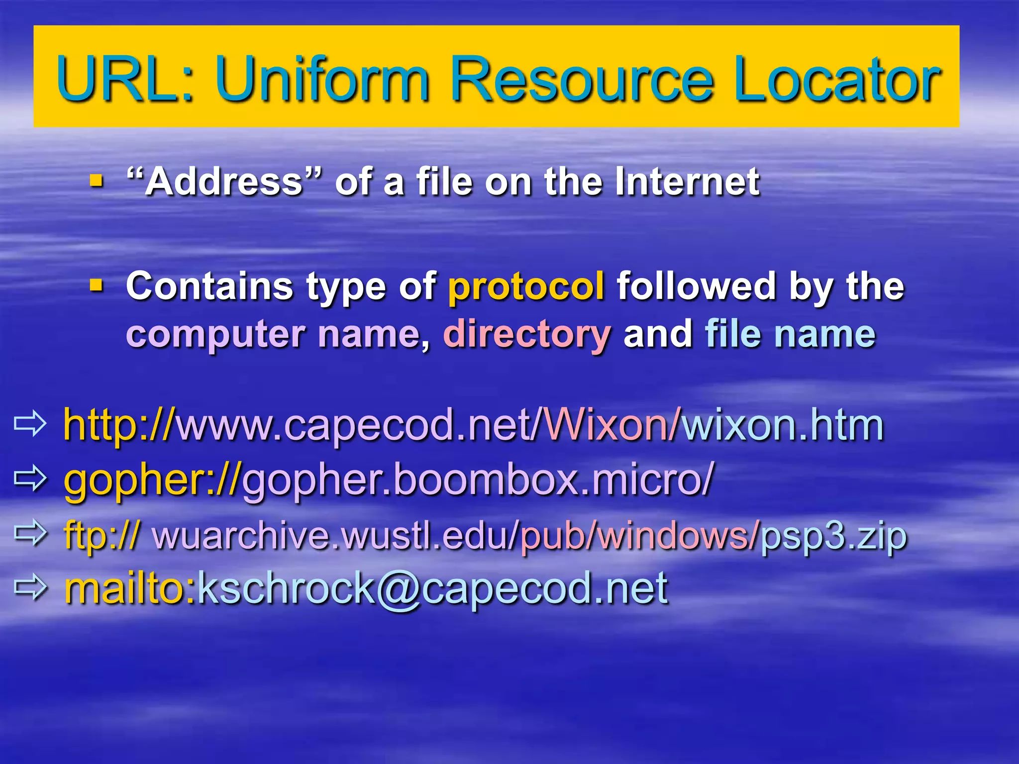URL: Uniform Resource Locator
 “Address” of a file on the Internet
 Contains type of protocol followed by the
computer name, directory and file name
 http://www.capecod.net/Wixon/wixon.htm
 gopher://gopher.boombox.micro/
 ftp:// wuarchive.wustl.edu/pub/windows/psp3.zip
 mailto:kschrock@capecod.net
 