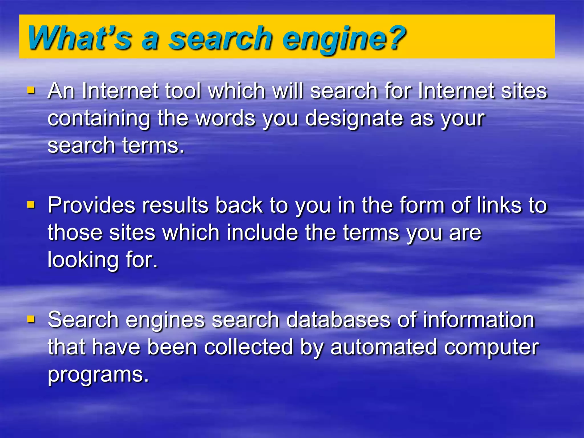 What’s a search engine?
 An Internet tool which will search for Internet sites
containing the words you designate as your
search terms.
 Provides results back to you in the form of links to
those sites which include the terms you are
looking for.
 Search engines search databases of information
that have been collected by automated computer
programs.
 
