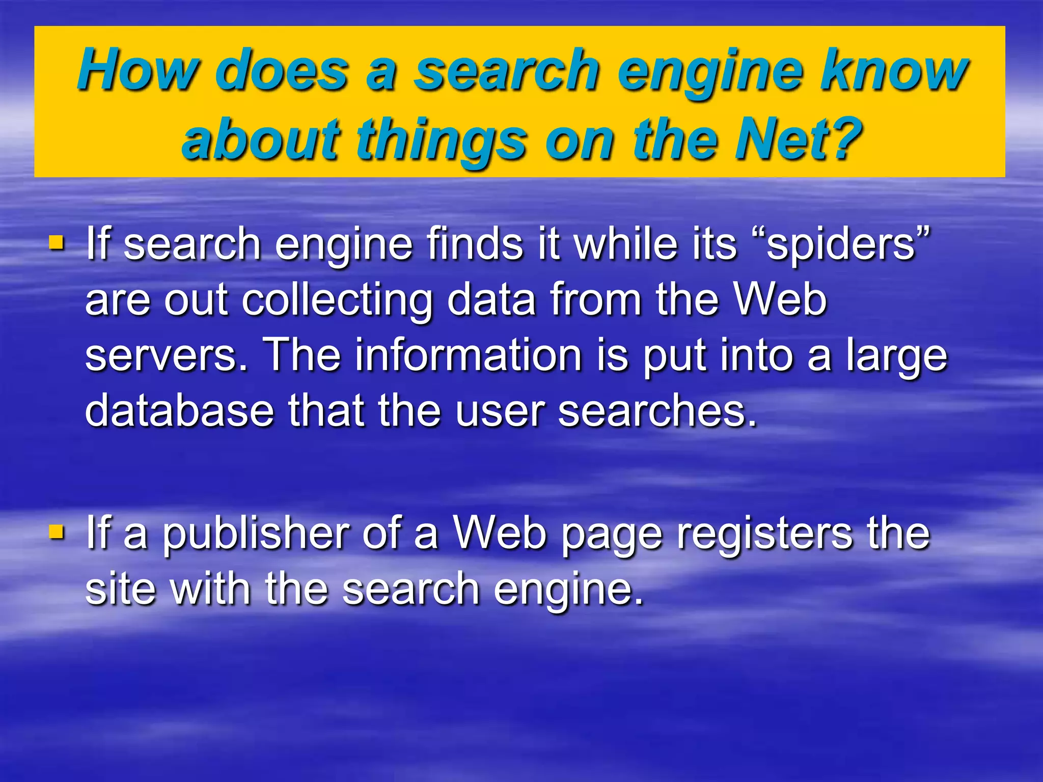How does a search engine know
about things on the Net?
 If search engine finds it while its “spiders”
are out collecting data from the Web
servers. The information is put into a large
database that the user searches.
 If a publisher of a Web page registers the
site with the search engine.
 