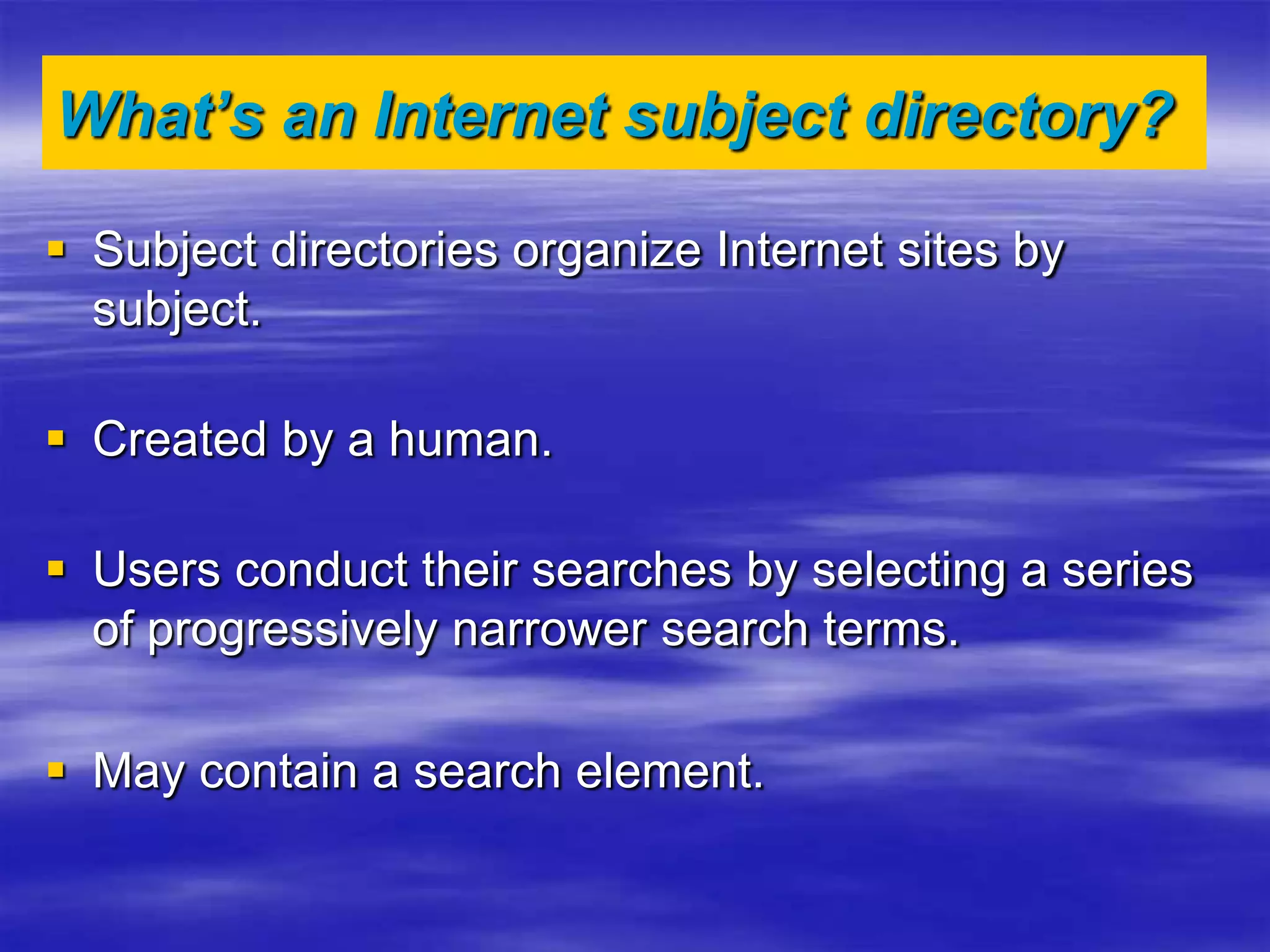 What’s an Internet subject directory?
 Subject directories organize Internet sites by
subject.
 Created by a human.
 Users conduct their searches by selecting a series
of progressively narrower search terms.
 May contain a search element.
 